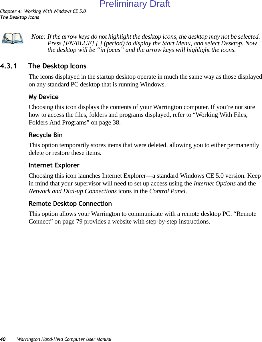 Chapter 4: Working With Windows CE 5.0The Desktop Icons40 Warrington Hand-Held Computer User Manual4.3.1 The Desktop IconsThe icons displayed in the startup desktop operate in much the same way as those displayed on any standard PC desktop that is running Windows.My DeviceChoosing this icon displays the contents of your Warrington computer. If you’re not sure how to access the files, folders and programs displayed, refer to “Working With Files, Folders And Programs” on page 38.Recycle BinThis option temporarily stores items that were deleted, allowing you to either permanently delete or restore these items.Internet ExplorerChoosing this icon launches Internet Explorer—a standard Windows CE 5.0 version. Keep in mind that your supervisor will need to set up access using the Internet Options and the Network and Dial-up Connections icons in the Control Panel. Remote Desktop ConnectionThis option allows your Warrington to communicate with a remote desktop PC. “Remote Connect” on page 79 provides a website with step-by-step instructions. Note: If the arrow keys do not highlight the desktop icons, the desktop may not be selected. Press [FN/BLUE] [.] (period) to display the Start Menu, and select Desktop. Now the desktop will be “in focus” and the arrow keys will highlight the icons.Preliminary Draft