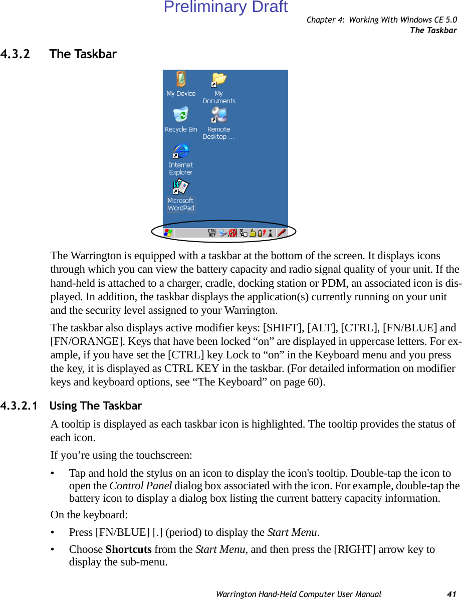 Chapter 4: Working With Windows CE 5.0The TaskbarWarrington Hand-Held Computer User Manual 414.3.2 The TaskbarThe Warrington is equipped with a taskbar at the bottom of the screen. It displays icons through which you can view the battery capacity and radio signal quality of your unit. If the hand-held is attached to a charger, cradle, docking station or PDM, an associated icon is dis-played. In addition, the taskbar displays the application(s) currently running on your unit and the security level assigned to your Warrington.The taskbar also displays active modifier keys: [SHIFT], [ALT], [CTRL], [FN/BLUE] and [FN/ORANGE]. Keys that have been locked “on” are displayed in uppercase letters. For ex-ample, if you have set the [CTRL] key Lock to “on” in the Keyboard menu and you press the key, it is displayed as CTRL KEY in the taskbar. (For detailed information on modifier keys and keyboard options, see “The Keyboard” on page 60).4.3.2.1 Using The TaskbarA tooltip is displayed as each taskbar icon is highlighted. The tooltip provides the status of each icon.If you’re using the touchscreen:• Tap and hold the stylus on an icon to display the icon&apos;s tooltip. Double-tap the icon to open the Control Panel dialog box associated with the icon. For example, double-tap the battery icon to display a dialog box listing the current battery capacity information.On the keyboard:• Press [FN/BLUE] [.] (period) to display the Start Menu.• Choose Shortcuts from the Start Menu, and then press the [RIGHT] arrow key to display the sub-menu.Preliminary Draft