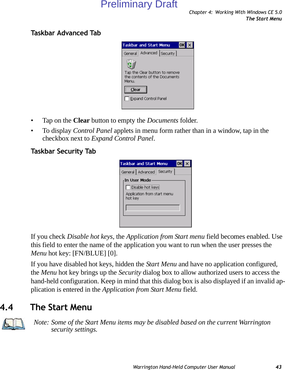 Chapter 4: Working With Windows CE 5.0The Start MenuWarrington Hand-Held Computer User Manual 43Task bar  A dvan ced  Ta b• Tap on the Clear button to empty the Documents folder.• To display Control Panel applets in menu form rather than in a window, tap in the checkbox next to Expand Control Panel.Taskbar Security TabIf you check Disable hot keys, the Application from Start menu field becomes enabled. Use this field to enter the name of the application you want to run when the user presses the Menu hot key: [FN/BLUE] [0].If you have disabled hot keys, hidden the Start Menu and have no application configured, the Menu hot key brings up the Security dialog box to allow authorized users to access the hand-held configuration. Keep in mind that this dialog box is also displayed if an invalid ap-plication is entered in the Application from Start Menu field.4.4 The Start MenuNote: Some of the Start Menu items may be disabled based on the current Warrington security settings.Preliminary Draft