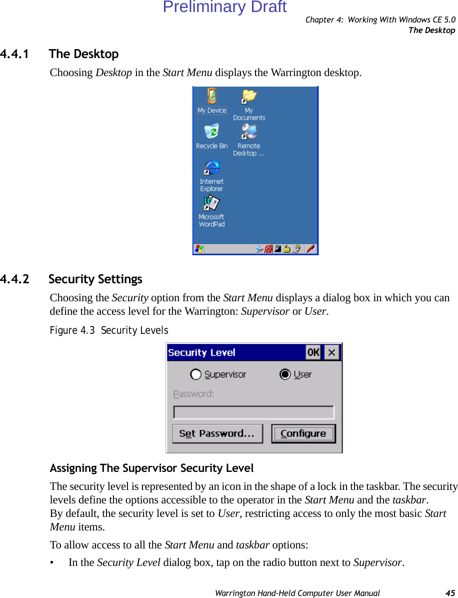 Chapter 4: Working With Windows CE 5.0The DesktopWarrington Hand-Held Computer User Manual 454.4.1 The DesktopChoosing Desktop in the Start Menu displays the Warrington desktop.4.4.2 Security SettingsChoosing the Security option from the Start Menu displays a dialog box in which you can define the access level for the Warrington: Supervisor or User. Figure 4.3  Security LevelsAssigning The Supervisor Security LevelThe security level is represented by an icon in the shape of a lock in the taskbar. The security levels define the options accessible to the operator in the Start Menu and the taskbar. By default, the security level is set to User, restricting access to only the most basic Start Menu items.To allow access to all the Start Menu and taskbar options:•In the Security Level dialog box, tap on the radio button next to Supervisor.Preliminary Draft