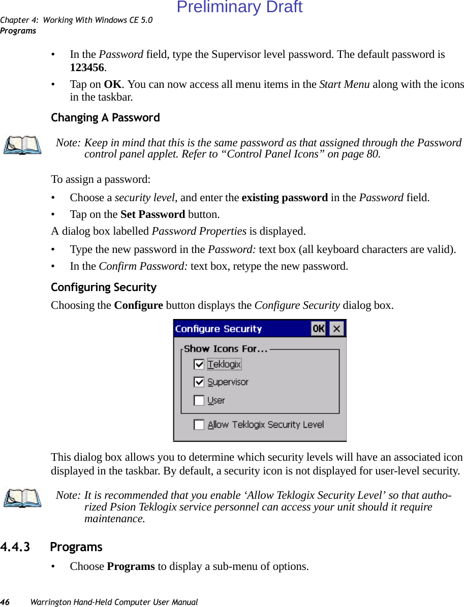 Chapter 4: Working With Windows CE 5.0Programs46 Warrington Hand-Held Computer User Manual•In the Password field, type the Supervisor level password. The default password is 123456.• Tap on OK. You can now access all menu items in the Start Menu along with the icons in the taskbar.Changing A PasswordTo assign a password:• Choose a security level, and enter the existing password in the Password field.• Tap on the Set Password button.A dialog box labelled Password Properties is displayed.• Type the new password in the Password: text box (all keyboard characters are valid).•In the Confirm Password: text box, retype the new password.Configuring SecurityChoosing the Configure button displays the Configure Security dialog box.This dialog box allows you to determine which security levels will have an associated icon displayed in the taskbar. By default, a security icon is not displayed for user-level security.4.4.3 Programs• Choose Programs to display a sub-menu of options.Note: Keep in mind that this is the same password as that assigned through the Password control panel applet. Refer to “Control Panel Icons” on page 80.Note: It is recommended that you enable ‘Allow Teklogix Security Level’ so that autho-rized Psion Teklogix service personnel can access your unit should it require maintenance.Preliminary Draft