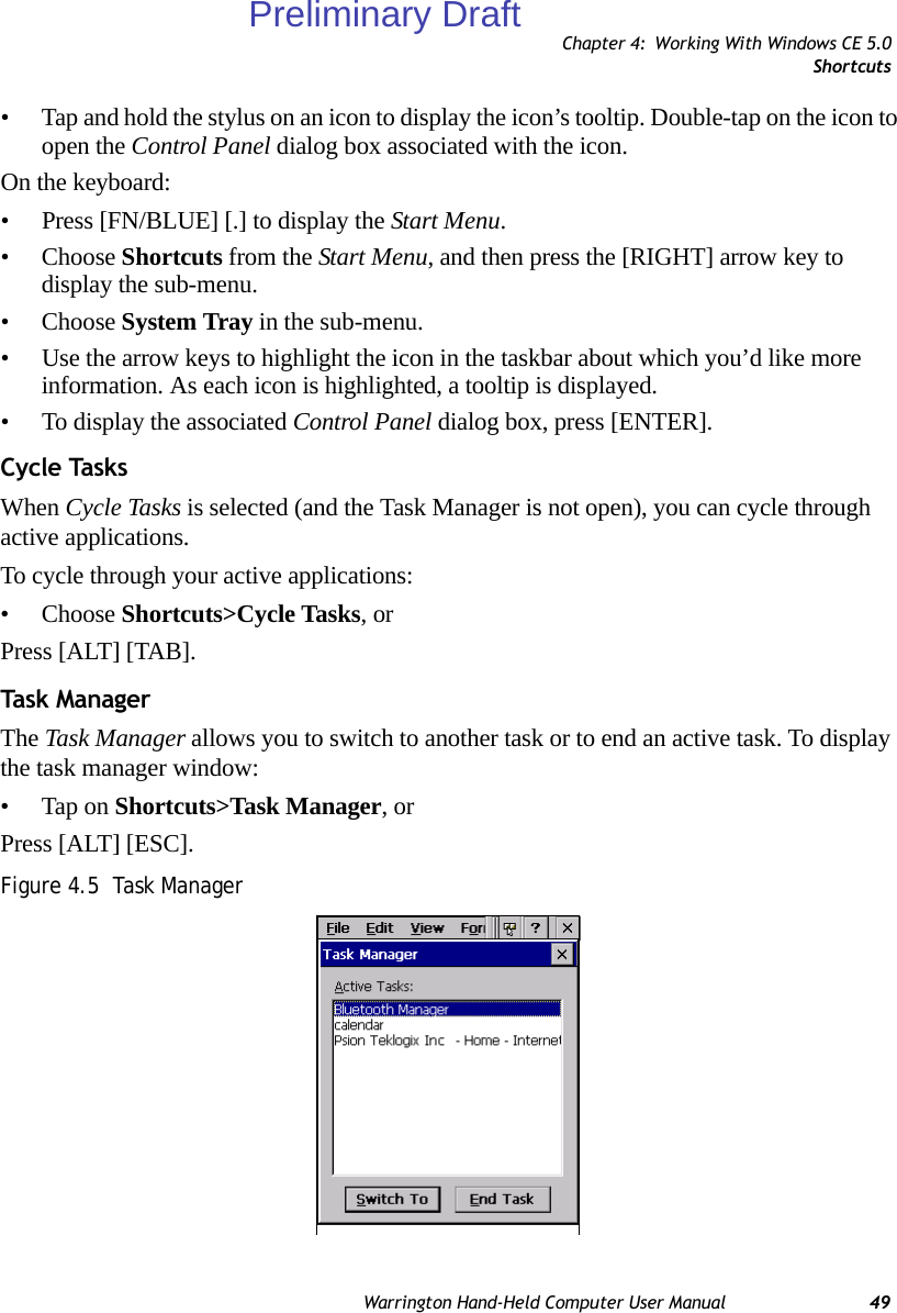 Chapter 4: Working With Windows CE 5.0ShortcutsWarrington Hand-Held Computer User Manual 49• Tap and hold the stylus on an icon to display the icon’s tooltip. Double-tap on the icon to open the Control Panel dialog box associated with the icon.On the keyboard:• Press [FN/BLUE] [.] to display the Start Menu.• Choose Shortcuts from the Start Menu, and then press the [RIGHT] arrow key to display the sub-menu.• Choose System Tray in the sub-menu. • Use the arrow keys to highlight the icon in the taskbar about which you’d like more information. As each icon is highlighted, a tooltip is displayed.• To display the associated Control Panel dialog box, press [ENTER].Cycle TasksWhen Cycle Tasks is selected (and the Task Manager is not open), you can cycle through active applications. To cycle through your active applications:• Choose Shortcuts&gt;Cycle Tasks, or Press [ALT] [TAB].Task  Mana g erThe Task Manager allows you to switch to another task or to end an active task. To display the task manager window:• Tap on Shortcuts&gt;Task Manager, orPress [ALT] [ESC].Figure 4.5  Task ManagerPreliminary Draft