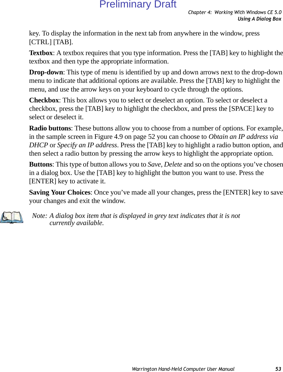 Chapter 4: Working With Windows CE 5.0Using A Dialog BoxWarrington Hand-Held Computer User Manual 53key. To display the information in the next tab from anywhere in the window, press [CTRL] [TAB].Textbox: A textbox requires that you type information. Press the [TAB] key to highlight the textbox and then type the appropriate information.Drop-down: This type of menu is identified by up and down arrows next to the drop-down menu to indicate that additional options are available. Press the [TAB] key to highlight the menu, and use the arrow keys on your keyboard to cycle through the options. Checkbox: This box allows you to select or deselect an option. To select or deselect a checkbox, press the [TAB] key to highlight the checkbox, and press the [SPACE] key to select or deselect it.Radio buttons: These buttons allow you to choose from a number of options. For example, in the sample screen in Figure 4.9 on page 52 you can choose to Obtain an IP address via DHCP or Specify an IP address. Press the [TAB] key to highlight a radio button option, and then select a radio button by pressing the arrow keys to highlight the appropriate option.Buttons: This type of button allows you to Save, Delete and so on the options you’ve chosen in a dialog box. Use the [TAB] key to highlight the button you want to use. Press the [ENTER] key to activate it.Saving Your Choices: Once you’ve made all your changes, press the [ENTER] key to save your changes and exit the window.Note: A dialog box item that is displayed in grey text indicates that it is not currently available.Preliminary Draft