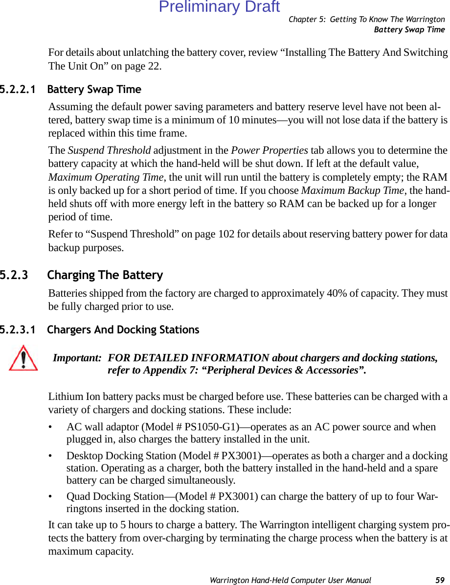 Chapter 5: Getting To Know The WarringtonBattery Swap TimeWarrington Hand-Held Computer User Manual 59For details about unlatching the battery cover, review “Installing The Battery And Switching The Unit On” on page 22.5.2.2.1 Battery Swap TimeAssuming the default power saving parameters and battery reserve level have not been al-tered, battery swap time is a minimum of 10 minutes—you will not lose data if the battery is replaced within this time frame.The Suspend Threshold adjustment in the Power Properties tab allows you to determine the battery capacity at which the hand-held will be shut down. If left at the default value, Maximum Operating Time, the unit will run until the battery is completely empty; the RAM is only backed up for a short period of time. If you choose Maximum Backup Time, the hand-held shuts off with more energy left in the battery so RAM can be backed up for a longer period of time.Refer to “Suspend Threshold” on page 102 for details about reserving battery power for data backup purposes.5.2.3 Charging The BatteryBatteries shipped from the factory are charged to approximately 40% of capacity. They must be fully charged prior to use. 5.2.3.1 Chargers And Docking StationsLithium Ion battery packs must be charged before use. These batteries can be charged with a variety of chargers and docking stations. These include:• AC wall adaptor (Model # PS1050-G1)—operates as an AC power source and when plugged in, also charges the battery installed in the unit.• Desktop Docking Station (Model # PX3001)—operates as both a charger and a docking station. Operating as a charger, both the battery installed in the hand-held and a spare battery can be charged simultaneously.• Quad Docking Station—(Model # PX3001) can charge the battery of up to four War-ringtons inserted in the docking station.It can take up to 5 hours to charge a battery. The Warrington intelligent charging system pro-tects the battery from over-charging by terminating the charge process when the battery is at maximum capacity.Important: FOR DETAILED INFORMATION about chargers and docking stations, refer to Appendix 7: “Peripheral Devices &amp; Accessories”.Preliminary Draft