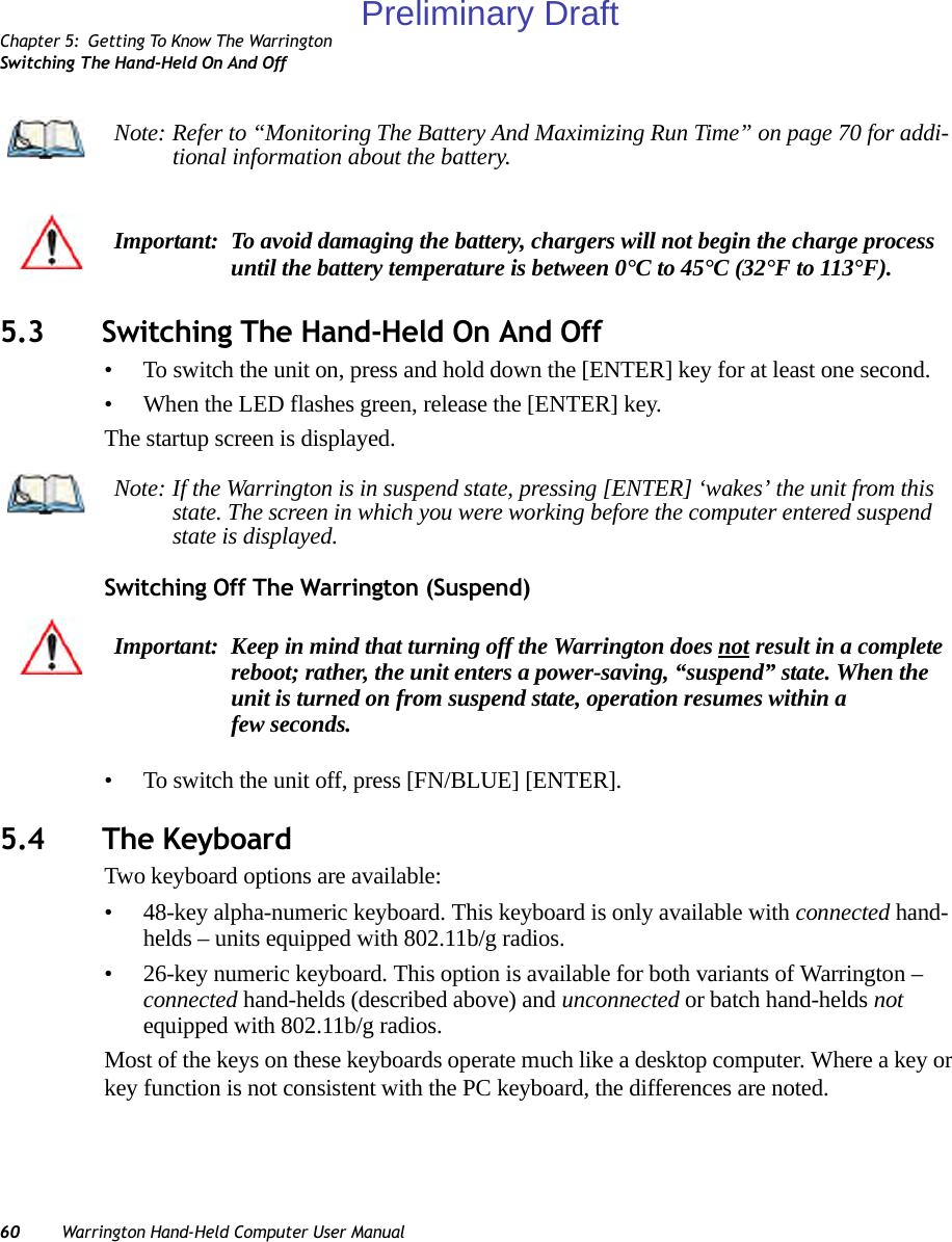 Chapter 5: Getting To Know The WarringtonSwitching The Hand-Held On And Off60 Warrington Hand-Held Computer User Manual5.3 Switching The Hand-Held On And Off• To switch the unit on, press and hold down the [ENTER] key for at least one second. • When the LED flashes green, release the [ENTER] key.The startup screen is displayed.Switching Off The Warrington (Suspend)• To switch the unit off, press [FN/BLUE] [ENTER].5.4 The KeyboardTwo keyboard options are available:• 48-key alpha-numeric keyboard. This keyboard is only available with connected hand-helds – units equipped with 802.11b/g radios.• 26-key numeric keyboard. This option is available for both variants of Warrington – connected hand-helds (described above) and unconnected or batch hand-helds not equipped with 802.11b/g radios.Most of the keys on these keyboards operate much like a desktop computer. Where a key or key function is not consistent with the PC keyboard, the differences are noted.Note: Refer to “Monitoring The Battery And Maximizing Run Time” on page 70 for addi-tional information about the battery.Important: To avoid damaging the battery, chargers will not begin the charge process until the battery temperature is between 0°C to 45°C (32°F to 113°F).Note: If the Warrington is in suspend state, pressing [ENTER] ‘wakes’ the unit from this state. The screen in which you were working before the computer entered suspend state is displayed. Important: Keep in mind that turning off the Warrington does not result in a complete reboot; rather, the unit enters a power-saving, “suspend” state. When the unit is turned on from suspend state, operation resumes within a few seconds.Preliminary Draft