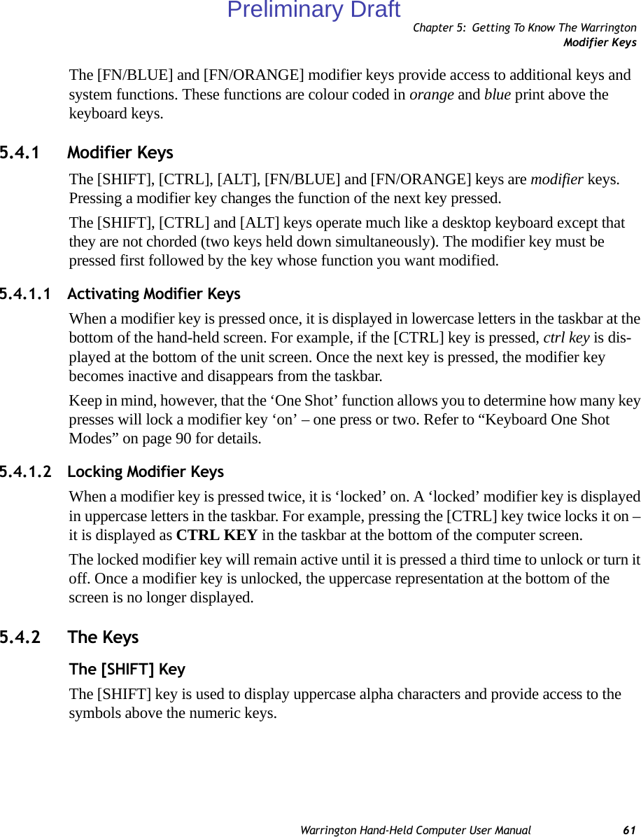 Chapter 5: Getting To Know The WarringtonModifier KeysWarrington Hand-Held Computer User Manual 61The [FN/BLUE] and [FN/ORANGE] modifier keys provide access to additional keys and system functions. These functions are colour coded in orange and blue print above the keyboard keys.5.4.1 Modifier KeysThe [SHIFT], [CTRL], [ALT], [FN/BLUE] and [FN/ORANGE] keys are modifier keys. Pressing a modifier key changes the function of the next key pressed. The [SHIFT], [CTRL] and [ALT] keys operate much like a desktop keyboard except that they are not chorded (two keys held down simultaneously). The modifier key must be pressed first followed by the key whose function you want modified.5.4.1.1 Activating Modifier KeysWhen a modifier key is pressed once, it is displayed in lowercase letters in the taskbar at the bottom of the hand-held screen. For example, if the [CTRL] key is pressed, ctrl key is dis-played at the bottom of the unit screen. Once the next key is pressed, the modifier key becomes inactive and disappears from the taskbar. Keep in mind, however, that the ‘One Shot’ function allows you to determine how many key presses will lock a modifier key ‘on’ – one press or two. Refer to “Keyboard One Shot Modes” on page 90 for details.5.4.1.2 Locking Modifier KeysWhen a modifier key is pressed twice, it is ‘locked’ on. A ‘locked’ modifier key is displayed in uppercase letters in the taskbar. For example, pressing the [CTRL] key twice locks it on – it is displayed as CTRL KEY in the taskbar at the bottom of the computer screen.The locked modifier key will remain active until it is pressed a third time to unlock or turn it off. Once a modifier key is unlocked, the uppercase representation at the bottom of the screen is no longer displayed.5.4.2 The KeysThe [SHIFT] KeyThe [SHIFT] key is used to display uppercase alpha characters and provide access to the symbols above the numeric keys.Preliminary Draft