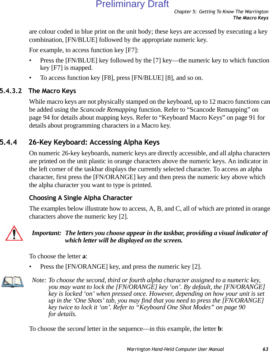 Chapter 5: Getting To Know The WarringtonThe Macro KeysWarrington Hand-Held Computer User Manual 63are colour coded in blue print on the unit body; these keys are accessed by executing a key combination, [FN/BLUE] followed by the appropriate numeric key.For example, to access function key [F7]:• Press the [FN/BLUE] key followed by the [7] key—the numeric key to which function key [F7] is mapped.• To access function key [F8], press [FN/BLUE] [8], and so on.5.4.3.2 The Macro Keys While macro keys are not physically stamped on the keyboard, up to 12 macro functions can be added using the Scancode Remapping function. Refer to “Scancode Remapping” on page 94 for details about mapping keys. Refer to “Keyboard Macro Keys” on page 91 for details about programming characters in a Macro key.5.4.4 26-Key Keyboard: Accessing Alpha KeysOn numeric 26-key keyboards, numeric keys are directly accessible, and all alpha characters are printed on the unit plastic in orange characters above the numeric keys. An indicator in the left corner of the taskbar displays the currently selected character. To access an alpha character, first press the [FN/ORANGE] key and then press the numeric key above which the alpha character you want to type is printed. Choosing A Single Alpha CharacterThe examples below illustrate how to access, A, B, and C, all of which are printed in orange characters above the numeric key [2].To choose the letter a:• Press the [FN/ORANGE] key, and press the numeric key [2].To choose the second letter in the sequence—in this example, the letter b:Important: The letters you choose appear in the taskbar, providing a visual indicator of which letter will be displayed on the screen. Note: To choose the second, third or fourth alpha character assigned to a numeric key, you may want to lock the [FN/ORANGE] key ‘on’. By default, the [FN/ORANGE] key is locked ‘on’ when pressed once. However, depending on how your unit is set up in the ‘One Shots’ tab, you may find that you need to press the [FN/ORANGE] key twice to lock it ‘on’. Refer to “Keyboard One Shot Modes” on page 90 for details.Preliminary Draft