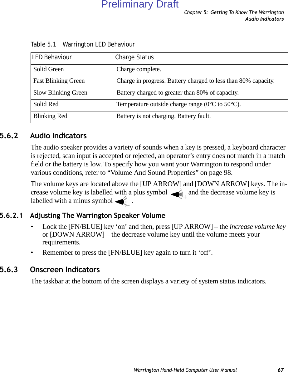 Chapter 5: Getting To Know The WarringtonAudio IndicatorsWarrington Hand-Held Computer User Manual 675.6.2 Audio IndicatorsThe audio speaker provides a variety of sounds when a key is pressed, a keyboard character is rejected, scan input is accepted or rejected, an operator’s entry does not match in a match field or the battery is low. To specify how you want your Warrington to respond under various conditions, refer to “Volume And Sound Properties” on page 98.The volume keys are located above the [UP ARROW] and [DOWN ARROW] keys. The in-crease volume key is labelled with a plus symbol  and the decrease volume key is labelled with a minus symbol .5.6.2.1 Adjusting The Warrington Speaker Volume• Lock the [FN/BLUE] key ‘on’ and then, press [UP ARROW] – the increase volume key or [DOWN ARROW] – the decrease volume key until the volume meets your requirements.• Remember to press the [FN/BLUE] key again to turn it ‘off’.5.6.3 Onscreen IndicatorsThe taskbar at the bottom of the screen displays a variety of system status indicators.Table 5.1  Warrington LED BehaviourLED Behaviour Charge StatusSolid Green Charge complete.Fast Blinking Green Charge in progress. Battery charged to less than 80% capacity.Slow Blinking Green Battery charged to greater than 80% of capacity.Solid Red Temperature outside charge range (0°C to 50°C).Blinking Red Battery is not charging. Battery fault.Preliminary Draft