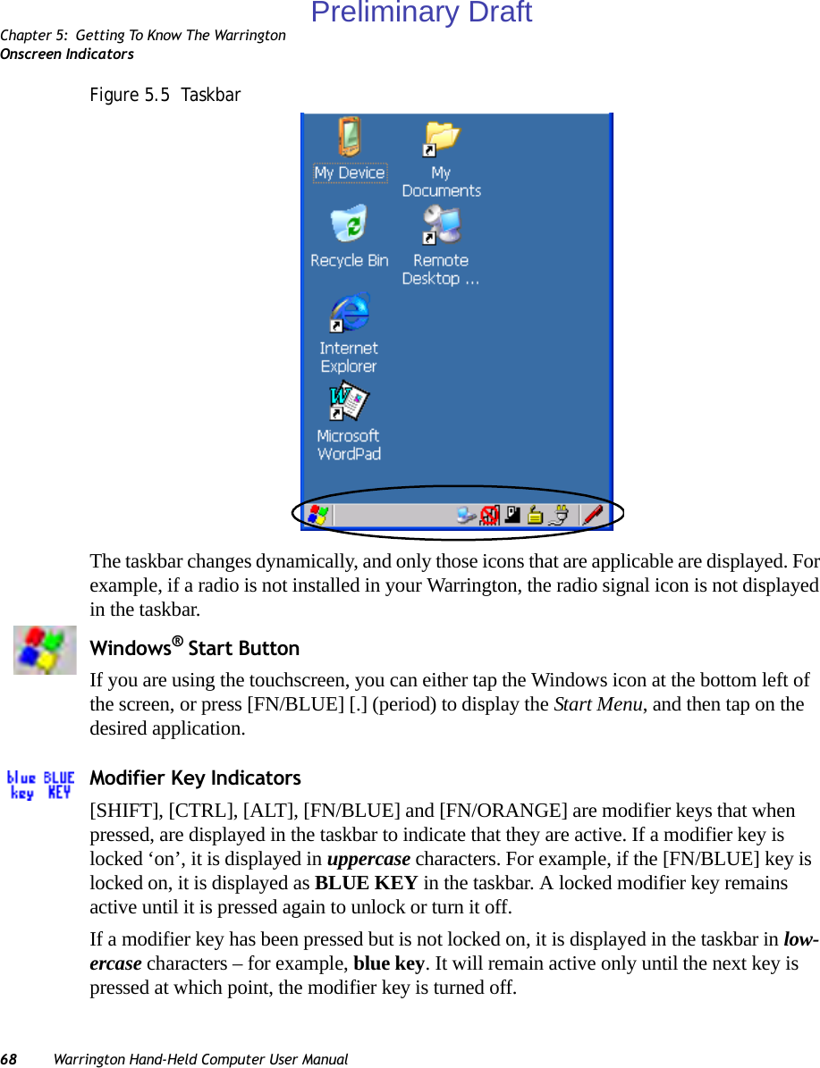 Chapter 5: Getting To Know The WarringtonOnscreen Indicators68 Warrington Hand-Held Computer User ManualFigure 5.5  TaskbarThe taskbar changes dynamically, and only those icons that are applicable are displayed. For example, if a radio is not installed in your Warrington, the radio signal icon is not displayed in the taskbar.Windows® Start ButtonIf you are using the touchscreen, you can either tap the Windows icon at the bottom left of the screen, or press [FN/BLUE] [.] (period) to display the Start Menu, and then tap on the desired application.Modifier Key Indicators[SHIFT], [CTRL], [ALT], [FN/BLUE] and [FN/ORANGE] are modifier keys that when pressed, are displayed in the taskbar to indicate that they are active. If a modifier key is locked ‘on’, it is displayed in uppercase characters. For example, if the [FN/BLUE] key is locked on, it is displayed as BLUE KEY in the taskbar. A locked modifier key remains active until it is pressed again to unlock or turn it off. If a modifier key has been pressed but is not locked on, it is displayed in the taskbar in low-ercase characters – for example, blue key. It will remain active only until the next key is pressed at which point, the modifier key is turned off.Preliminary Draft