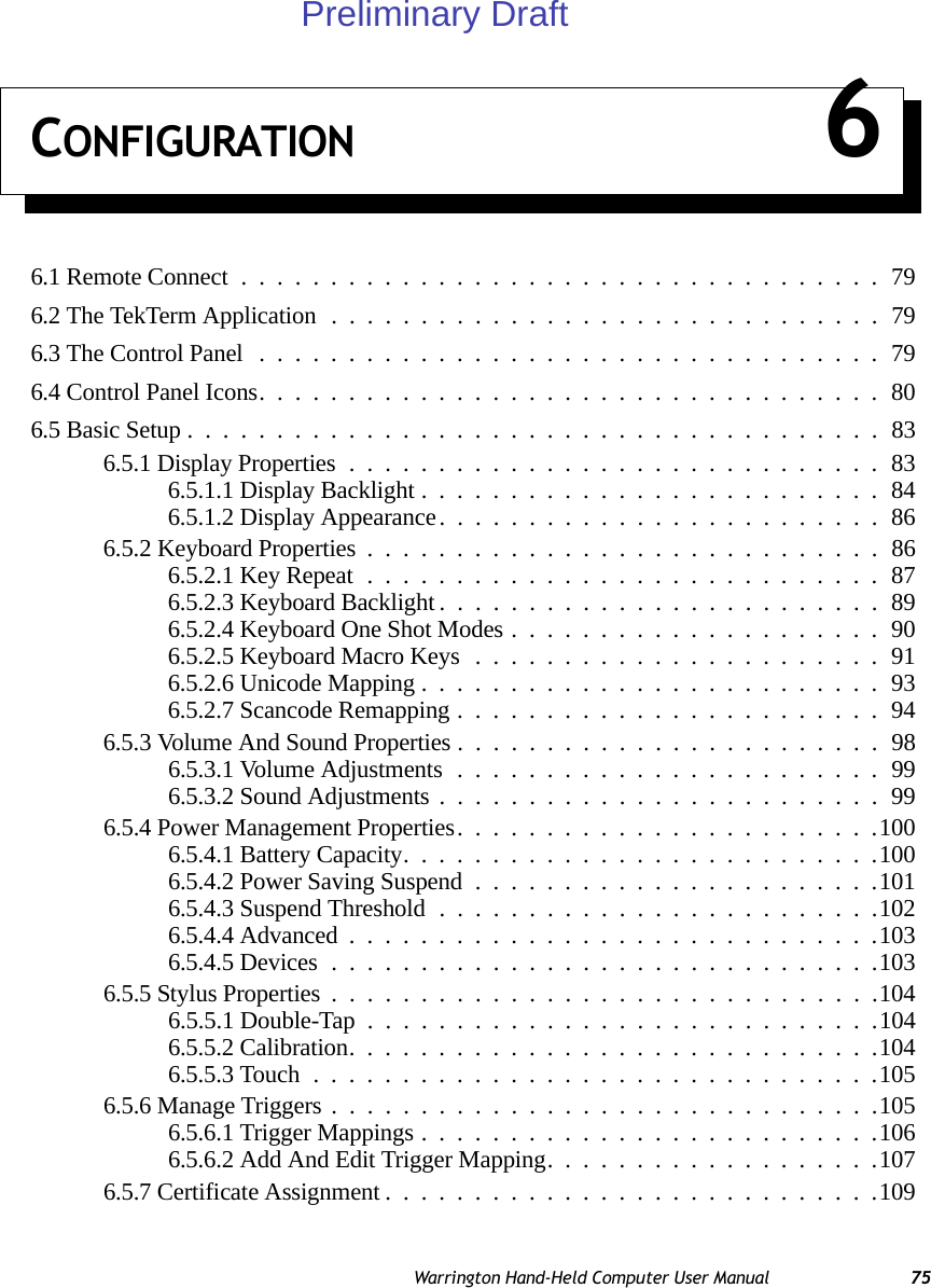 Warrington Hand-Held Computer User Manual 75CONFIGURATION 66.1 Remote Connect....................................796.2 The TekTerm Application...............................796.3 The Control Panel ...................................796.4 Control Panel Icons...................................806.5 Basic Setup.......................................836.5.1 Display Properties..............................836.5.1.1 Display Backlight..........................846.5.1.2 Display Appearance.........................866.5.2 Keyboard Properties .............................866.5.2.1 Key Repeat.............................876.5.2.3 Keyboard Backlight.........................896.5.2.4 Keyboard One Shot Modes.....................906.5.2.5 Keyboard Macro Keys.......................916.5.2.6 Unicode Mapping..........................936.5.2.7 Scancode Remapping........................946.5.3 Volume And Sound Properties ........................986.5.3.1 Volume Adjustments........................996.5.3.2 Sound Adjustments.........................996.5.4 Power Management Properties........................1006.5.4.1 Battery Capacity...........................1006.5.4.2 Power Saving Suspend.......................1016.5.4.3 Suspend Threshold.........................1026.5.4.4 Advanced..............................1036.5.4.5 Devices...............................1036.5.5 Stylus Properties...............................1046.5.5.1 Double-Tap .............................1046.5.5.2 Calibration..............................1046.5.5.3 Touch................................1056.5.6 Manage Triggers...............................1056.5.6.1 Trigger Mappings..........................1066.5.6.2 Add And Edit Trigger Mapping...................1076.5.7 Certificate Assignment............................109Preliminary Draft