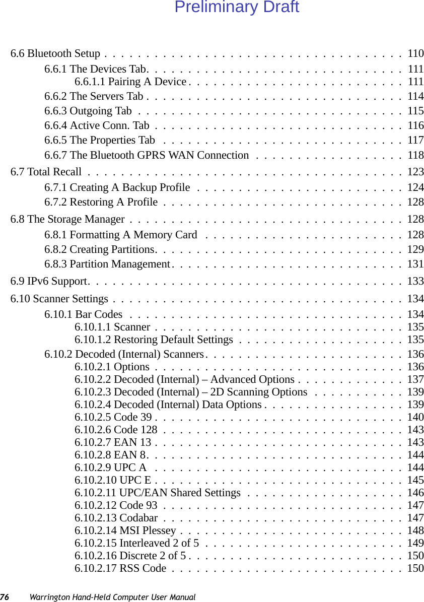 76 Warrington Hand-Held Computer User Manual6.6 Bluetooth Setup....................................1106.6.1 The Devices Tab...............................1116.6.1.1 Pairing A Device..........................1116.6.2 The Servers Tab...............................1146.6.3 Outgoing Tab................................1156.6.4 Active Conn. Tab ..............................1166.6.5 The Properties Tab .............................1176.6.7 The Bluetooth GPRS WAN Connection ..................1186.7 Total Recall......................................1236.7.1 Creating A Backup Profile .........................1246.7.2 Restoring A Profile.............................1286.8 The Storage Manager.................................1286.8.1 Formatting A Memory Card ........................1286.8.2 Creating Partitions..............................1296.8.3 Partition Management............................1316.9 IPv6 Support......................................1336.10 Scanner Settings...................................1346.10.1 Bar Codes.................................1346.10.1.1 Scanner..............................1356.10.1.2 Restoring Default Settings....................1356.10.2 Decoded (Internal) Scanners........................1366.10.2.1 Options..............................1366.10.2.2 Decoded (Internal) – Advanced Options.............1376.10.2.3 Decoded (Internal) – 2D Scanning Options...........1396.10.2.4 Decoded (Internal) Data Options.................1396.10.2.5 Code 39..............................1406.10.2.6 Code 128.............................1436.10.2.7 EAN 13..............................1436.10.2.8 EAN 8...............................1446.10.2.9 UPC A ..............................1446.10.2.10 UPC E..............................1456.10.2.11 UPC/EAN Shared Settings...................1466.10.2.12 Code 93.............................1476.10.2.13 Codabar.............................1476.10.2.14 MSI Plessey...........................1486.10.2.15 Interleaved 2 of 5........................1496.10.2.16 Discrete 2 of 5..........................1506.10.2.17 RSS Code............................150Preliminary Draft