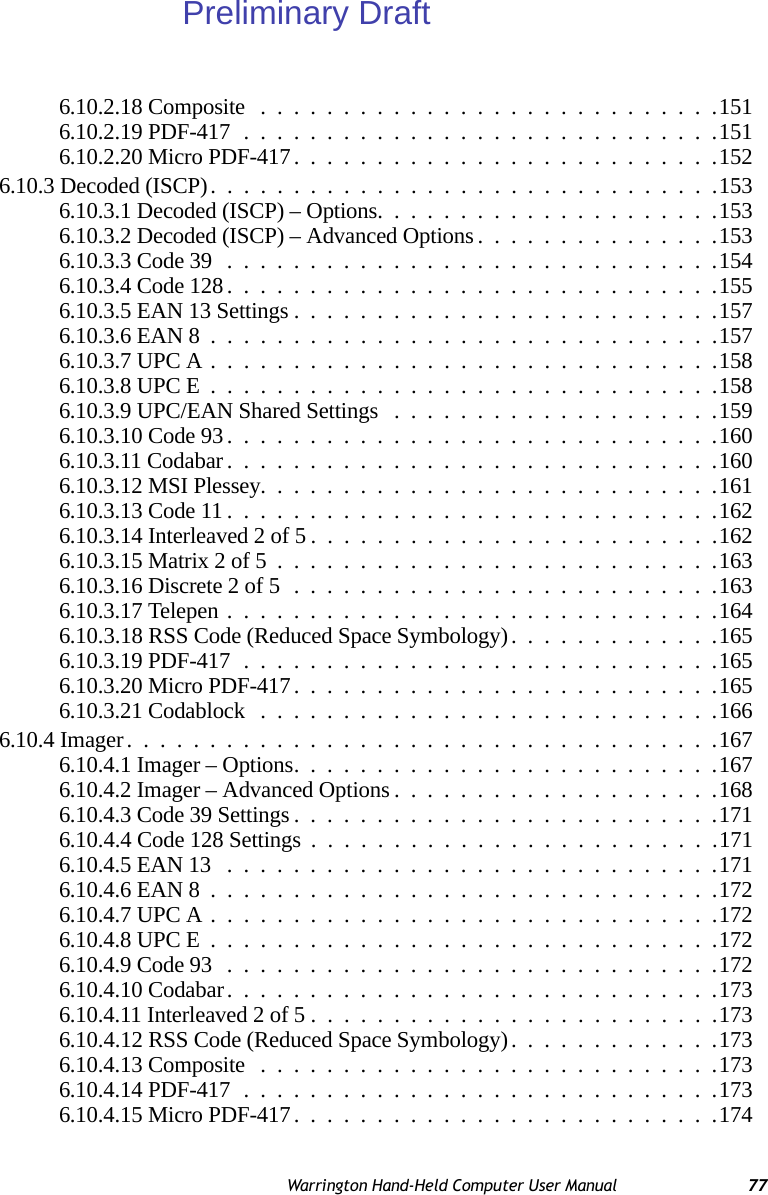 Warrington Hand-Held Computer User Manual 776.10.2.18 Composite ............................1516.10.2.19 PDF-417.............................1516.10.2.20 Micro PDF-417..........................1526.10.3 Decoded (ISCP)...............................1536.10.3.1 Decoded (ISCP) – Options.....................1536.10.3.2 Decoded (ISCP) – Advanced Options...............1536.10.3.3 Code 39..............................1546.10.3.4 Code 128..............................1556.10.3.5 EAN 13 Settings..........................1576.10.3.6 EAN 8...............................1576.10.3.7 UPC A...............................1586.10.3.8 UPC E...............................1586.10.3.9 UPC/EAN Shared Settings ....................1596.10.3.10 Code 93..............................1606.10.3.11 Codabar..............................1606.10.3.12 MSI Plessey............................1616.10.3.13 Code 11..............................1626.10.3.14 Interleaved 2 of 5.........................1626.10.3.15 Matrix 2 of 5...........................1636.10.3.16 Discrete 2 of 5..........................1636.10.3.17 Telepen..............................1646.10.3.18 RSS Code (Reduced Space Symbology). ............1656.10.3.19 PDF-417.............................1656.10.3.20 Micro PDF-417..........................1656.10.3.21 Codablock ............................1666.10.4 Imager....................................1676.10.4.1 Imager – Options..........................1676.10.4.2 Imager – Advanced Options....................1686.10.4.3 Code 39 Settings..........................1716.10.4.4 Code 128 Settings .........................1716.10.4.5 EAN 13 ..............................1716.10.4.6 EAN 8...............................1726.10.4.7 UPC A...............................1726.10.4.8 UPC E...............................1726.10.4.9 Code 93..............................1726.10.4.10 Codabar..............................1736.10.4.11 Interleaved 2 of 5.........................1736.10.4.12 RSS Code (Reduced Space Symbology). ............1736.10.4.13 Composite ............................1736.10.4.14 PDF-417.............................1736.10.4.15 Micro PDF-417..........................174Preliminary Draft