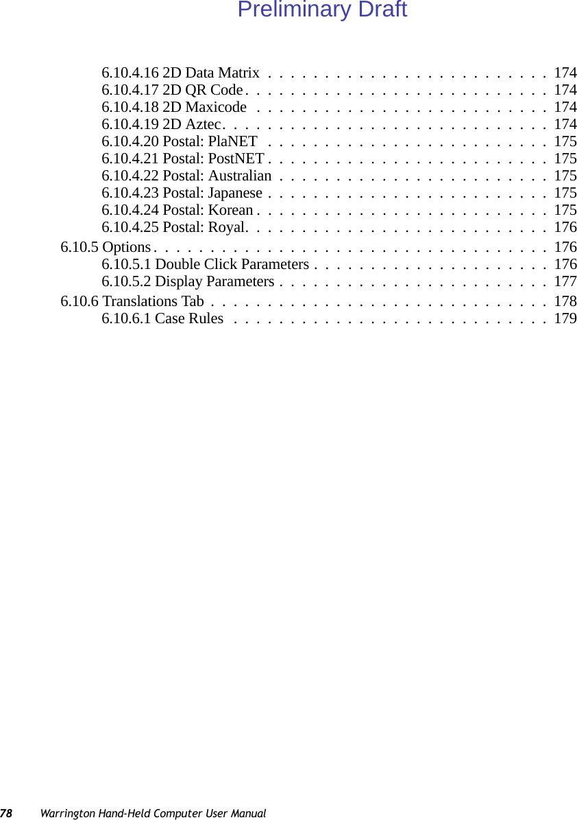 78 Warrington Hand-Held Computer User Manual6.10.4.16 2D Data Matrix.........................1746.10.4.17 2D QR Code...........................1746.10.4.18 2D Maxicode..........................1746.10.4.19 2D Aztec.............................1746.10.4.20 Postal: PlaNET .........................1756.10.4.21 Postal: PostNET.........................1756.10.4.22 Postal: Australian........................1756.10.4.23 Postal: Japanese.........................1756.10.4.24 Postal: Korean..........................1756.10.4.25 Postal: Royal...........................1766.10.5 Options...................................1766.10.5.1 Double Click Parameters . ....................1766.10.5.2 Display Parameters........................1776.10.6 Translations Tab..............................1786.10.6.1 Case Rules............................179Preliminary Draft