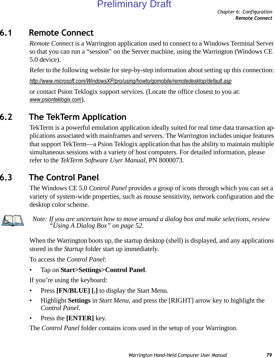 Chapter 6: ConfigurationRemote ConnectWarrington Hand-Held Computer User Manual 796.1 Remote Connect Remote Connect is a Warrington application used to connect to a Windows Terminal Server so that you can run a “session” on the Server machine, using the Warrington (Windows CE 5.0 device). Refer to the following website for step-by-step information about setting up this connection: http://www.microsoft.com/WindowsXP/pro/using/howto/gomobile/remotedesktop/default.aspor contact Psion Teklogix support services. (Locate the office closest to you at: www.psionteklogix.com).6.2 The TekTerm ApplicationTekTerm is a powerful emulation application ideally suited for real time data transaction ap-plications associated with mainframes and servers. The Warrington includes unique features that support TekTerm—a Psion Teklogix application that has the ability to maintain multiple simultaneous sessions with a variety of host computers. For detailed information, please refer to the TekTerm Software User Manual, PN 8000073.6.3 The Control PanelThe Windows CE 5.0 Control Panel provides a group of icons through which you can set a variety of system-wide properties, such as mouse sensitivity, network configuration and the desktop color scheme.When the Warrington boots up, the startup desktop (shell) is displayed, and any applications stored in the Startup folder start up immediately. To access the Control Panel:• Tap on Start&gt;Settings&gt;Control Panel.If you’re using the keyboard:• Press [FN/BLUE] [.] to display the Start Menu.• Highlight Settings in Start Menu, and press the [RIGHT] arrow key to highlight the Control Panel.• Press the [ENTER] key.The Control Panel folder contains icons used in the setup of your Warrington.Note: If you are uncertain how to move around a dialog box and make selections, review “Using A Dialog Box” on page 52.Preliminary Draft