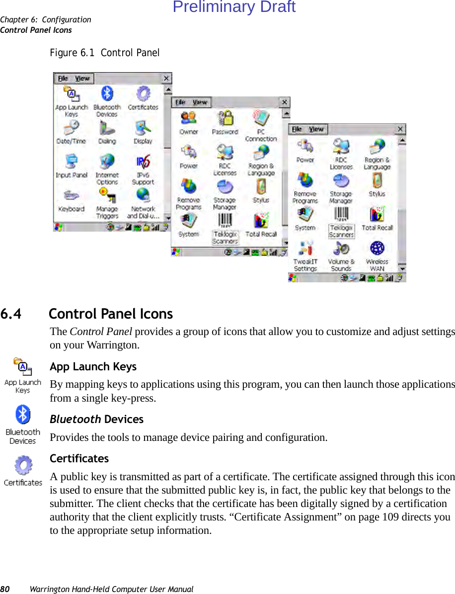 Chapter 6: ConfigurationControl Panel Icons80 Warrington Hand-Held Computer User ManualFigure 6.1  Control Panel6.4 Control Panel IconsThe Control Panel provides a group of icons that allow you to customize and adjust settings on your Warrington.App Launch KeysBy mapping keys to applications using this program, you can then launch those applications from a single key-press.Bluetooth DevicesProvides the tools to manage device pairing and configuration.CertificatesA public key is transmitted as part of a certificate. The certificate assigned through this icon is used to ensure that the submitted public key is, in fact, the public key that belongs to the submitter. The client checks that the certificate has been digitally signed by a certification authority that the client explicitly trusts. “Certificate Assignment” on page 109 directs you to the appropriate setup information.Preliminary Draft