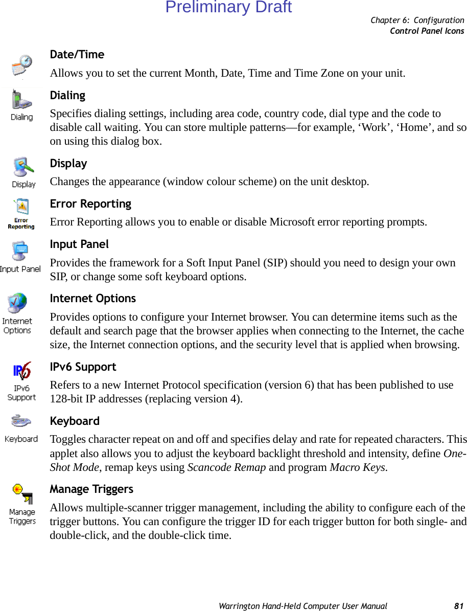 Chapter 6: ConfigurationControl Panel IconsWarrington Hand-Held Computer User Manual 81Date/TimeAllows you to set the current Month, Date, Time and Time Zone on your unit.DialingSpecifies dialing settings, including area code, country code, dial type and the code to disable call waiting. You can store multiple patterns—for example, ‘Work’, ‘Home’, and so on using this dialog box.DisplayChanges the appearance (window colour scheme) on the unit desktop.Error ReportingError Reporting allows you to enable or disable Microsoft error reporting prompts.Input PanelProvides the framework for a Soft Input Panel (SIP) should you need to design your own SIP, or change some soft keyboard options.Internet OptionsProvides options to configure your Internet browser. You can determine items such as the default and search page that the browser applies when connecting to the Internet, the cache size, the Internet connection options, and the security level that is applied when browsing.IPv6 SupportRefers to a new Internet Protocol specification (version 6) that has been published to use 128-bit IP addresses (replacing version 4).KeyboardToggles character repeat on and off and specifies delay and rate for repeated characters. This applet also allows you to adjust the keyboard backlight threshold and intensity, define One-Shot Mode, remap keys using Scancode Remap and program Macro Keys.Manage TriggersAllows multiple-scanner trigger management, including the ability to configure each of the trigger buttons. You can configure the trigger ID for each trigger button for both single- and double-click, and the double-click time.Preliminary Draft