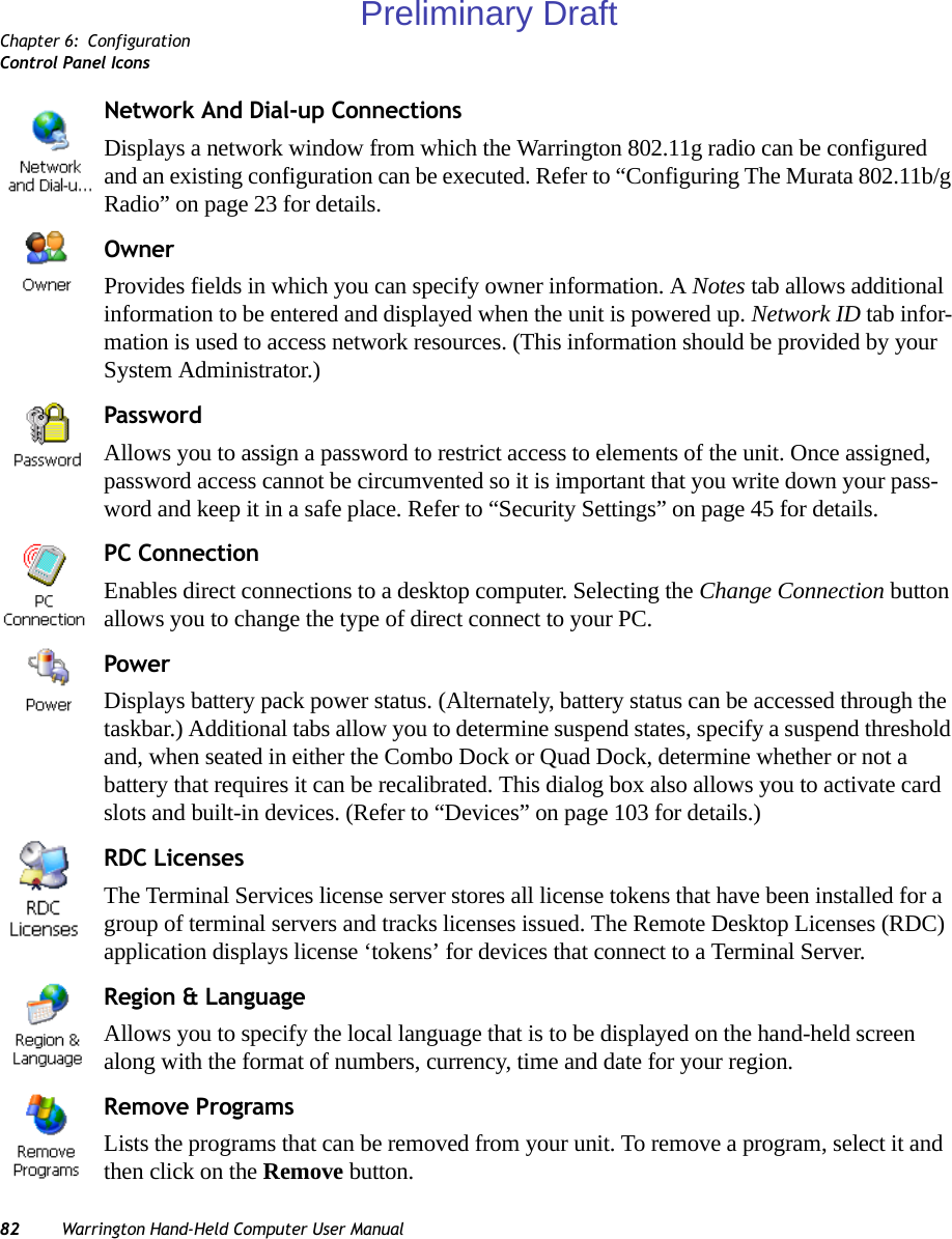 Chapter 6: ConfigurationControl Panel Icons82 Warrington Hand-Held Computer User ManualNetwork And Dial-up ConnectionsDisplays a network window from which the Warrington 802.11g radio can be configured and an existing configuration can be executed. Refer to “Configuring The Murata 802.11b/g Radio” on page 23 for details.OwnerProvides fields in which you can specify owner information. A Notes tab allows additional information to be entered and displayed when the unit is powered up. Network ID tab infor-mation is used to access network resources. (This information should be provided by your System Administrator.)PasswordAllows you to assign a password to restrict access to elements of the unit. Once assigned, password access cannot be circumvented so it is important that you write down your pass-word and keep it in a safe place. Refer to “Security Settings” on page 45 for details.PC ConnectionEnables direct connections to a desktop computer. Selecting the Change Connection button allows you to change the type of direct connect to your PC.PowerDisplays battery pack power status. (Alternately, battery status can be accessed through the taskbar.) Additional tabs allow you to determine suspend states, specify a suspend threshold and, when seated in either the Combo Dock or Quad Dock, determine whether or not a battery that requires it can be recalibrated. This dialog box also allows you to activate card slots and built-in devices. (Refer to “Devices” on page 103 for details.) RDC LicensesThe Terminal Services license server stores all license tokens that have been installed for a group of terminal servers and tracks licenses issued. The Remote Desktop Licenses (RDC) application displays license ‘tokens’ for devices that connect to a Terminal Server.Region &amp; LanguageAllows you to specify the local language that is to be displayed on the hand-held screen along with the format of numbers, currency, time and date for your region. Remove ProgramsLists the programs that can be removed from your unit. To remove a program, select it and then click on the Remove button.Preliminary Draft
