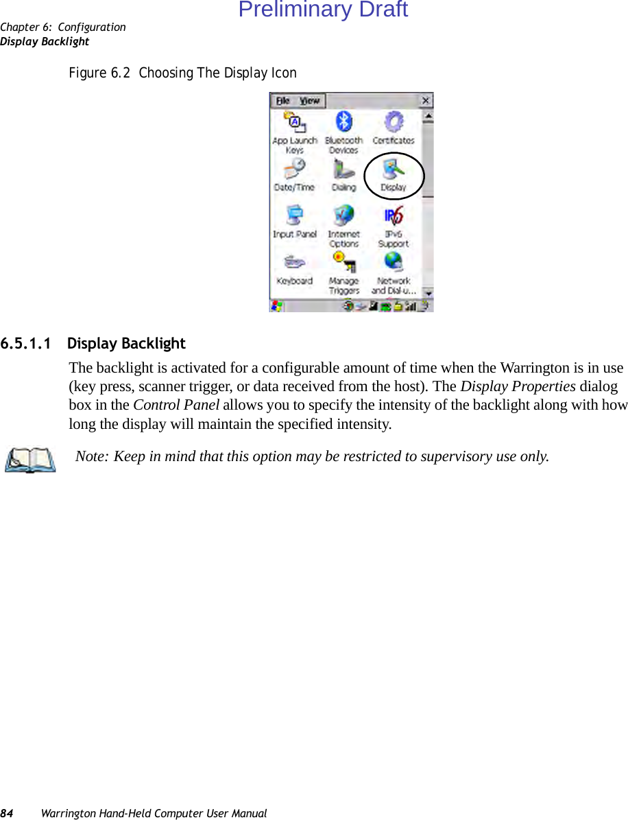 Chapter 6: ConfigurationDisplay Backlight84 Warrington Hand-Held Computer User ManualFigure 6.2  Choosing The Display Icon6.5.1.1 Display BacklightThe backlight is activated for a configurable amount of time when the Warrington is in use (key press, scanner trigger, or data received from the host). The Display Properties dialog box in the Control Panel allows you to specify the intensity of the backlight along with how long the display will maintain the specified intensity.Note: Keep in mind that this option may be restricted to supervisory use only.Preliminary Draft