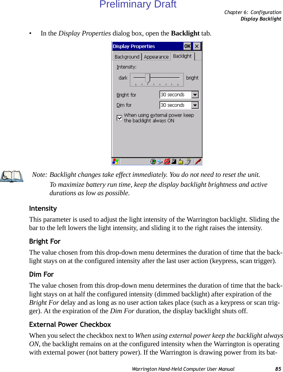 Chapter 6: ConfigurationDisplay BacklightWarrington Hand-Held Computer User Manual 85•In the Display Properties dialog box, open the Backlight tab.IntensityThis parameter is used to adjust the light intensity of the Warrington backlight. Sliding the bar to the left lowers the light intensity, and sliding it to the right raises the intensity.Bright ForThe value chosen from this drop-down menu determines the duration of time that the back-light stays on at the configured intensity after the last user action (keypress, scan trigger). Dim ForThe value chosen from this drop-down menu determines the duration of time that the back-light stays on at half the configured intensity (dimmed backlight) after expiration of the Bright For delay and as long as no user action takes place (such as a keypress or scan trig-ger). At the expiration of the Dim For duration, the display backlight shuts off.External Power CheckboxWhen you select the checkbox next to When using external power keep the backlight always ON, the backlight remains on at the configured intensity when the Warrington is operating with external power (not battery power). If the Warrington is drawing power from its bat-Note: Backlight changes take effect immediately. You do not need to reset the unit. To maximize battery run time, keep the display backlight brightness and active durations as low as possible.Preliminary Draft