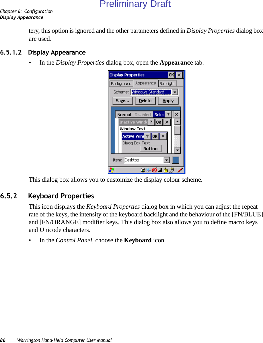 Chapter 6: ConfigurationDisplay Appearance86 Warrington Hand-Held Computer User Manualtery, this option is ignored and the other parameters defined in Display Properties dialog box are used.6.5.1.2 Display Appearance•In the Display Properties dialog box, open the Appearance tab.This dialog box allows you to customize the display colour scheme.6.5.2 Keyboard PropertiesThis icon displays the Keyboard Properties dialog box in which you can adjust the repeat rate of the keys, the intensity of the keyboard backlight and the behaviour of the [FN/BLUE] and [FN/ORANGE] modifier keys. This dialog box also allows you to define macro keys and Unicode characters.•In the Control Panel, choose the Keyboard icon.Preliminary Draft