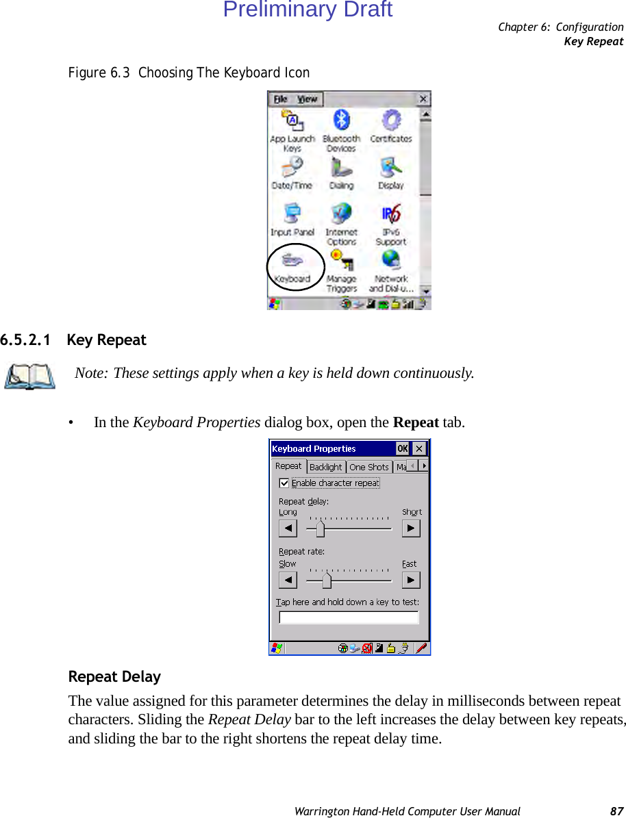 Chapter 6: ConfigurationKey RepeatWarrington Hand-Held Computer User Manual 87Figure 6.3  Choosing The Keyboard Icon6.5.2.1 Key Repeat•In the Keyboard Properties dialog box, open the Repeat tab.Repeat DelayThe value assigned for this parameter determines the delay in milliseconds between repeat characters. Sliding the Repeat Delay bar to the left increases the delay between key repeats, and sliding the bar to the right shortens the repeat delay time.Note: These settings apply when a key is held down continuously. Preliminary Draft