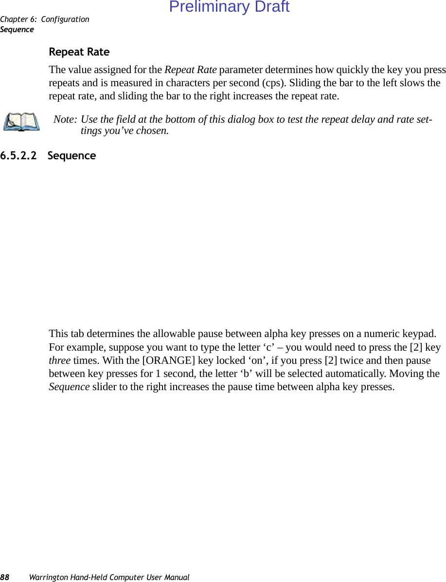 Chapter 6: ConfigurationSequence88 Warrington Hand-Held Computer User ManualRepeat RateThe value assigned for the Repeat Rate parameter determines how quickly the key you press repeats and is measured in characters per second (cps). Sliding the bar to the left slows the repeat rate, and sliding the bar to the right increases the repeat rate.6.5.2.2 SequenceThis tab determines the allowable pause between alpha key presses on a numeric keypad. For example, suppose you want to type the letter ‘c’ – you would need to press the [2] key three times. With the [ORANGE] key locked ‘on’, if you press [2] twice and then pause between key presses for 1 second, the letter ‘b’ will be selected automatically. Moving the Sequence slider to the right increases the pause time between alpha key presses.Note: Use the field at the bottom of this dialog box to test the repeat delay and rate set-tings you’ve chosen.Preliminary Draft