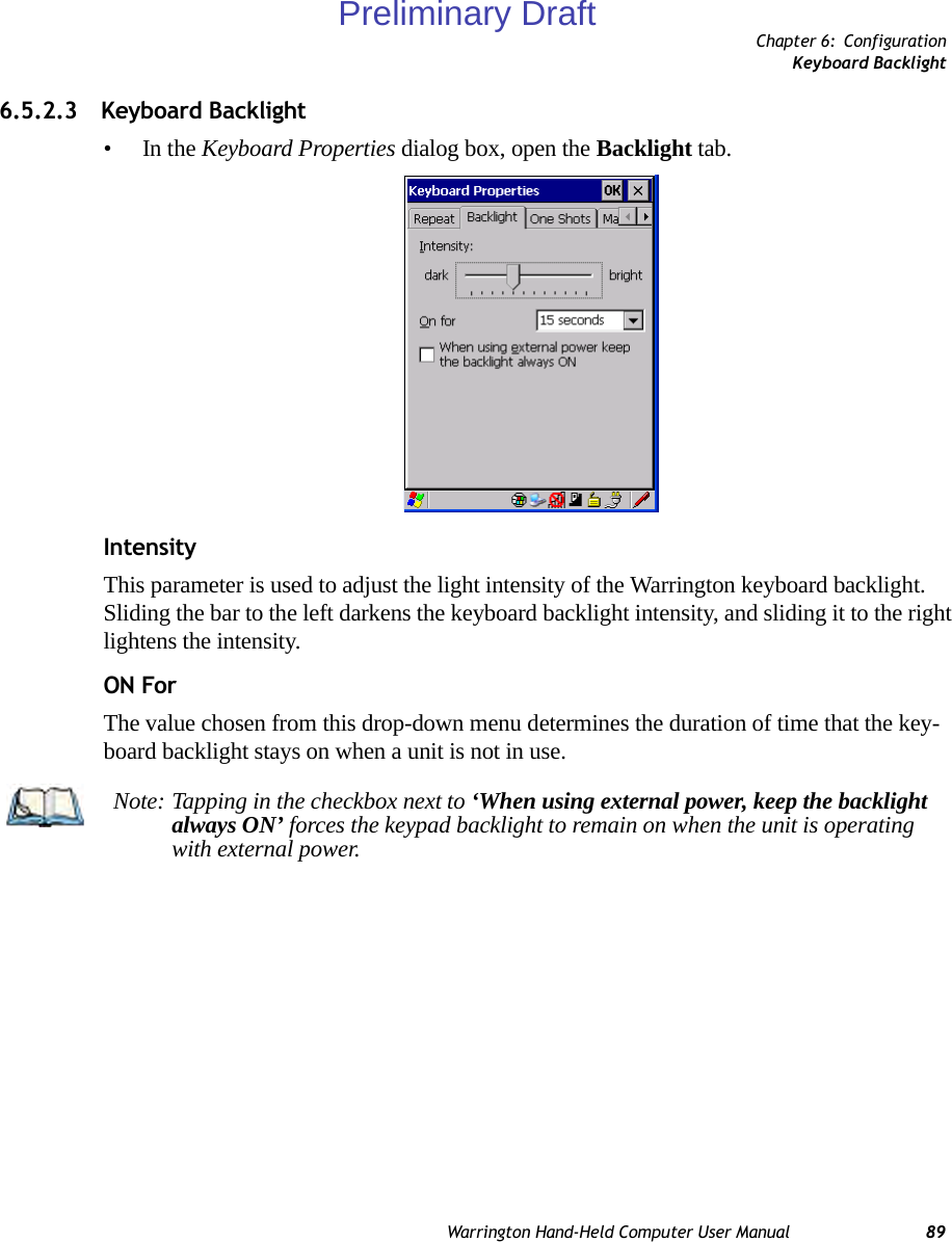 Chapter 6: ConfigurationKeyboard BacklightWarrington Hand-Held Computer User Manual 896.5.2.3 Keyboard Backlight•In the Keyboard Properties dialog box, open the Backlight tab.IntensityThis parameter is used to adjust the light intensity of the Warrington keyboard backlight. Sliding the bar to the left darkens the keyboard backlight intensity, and sliding it to the right lightens the intensity.ON ForThe value chosen from this drop-down menu determines the duration of time that the key-board backlight stays on when a unit is not in use.Note: Tapping in the checkbox next to ‘When using external power, keep the backlight always ON’ forces the keypad backlight to remain on when the unit is operating with external power.Preliminary Draft