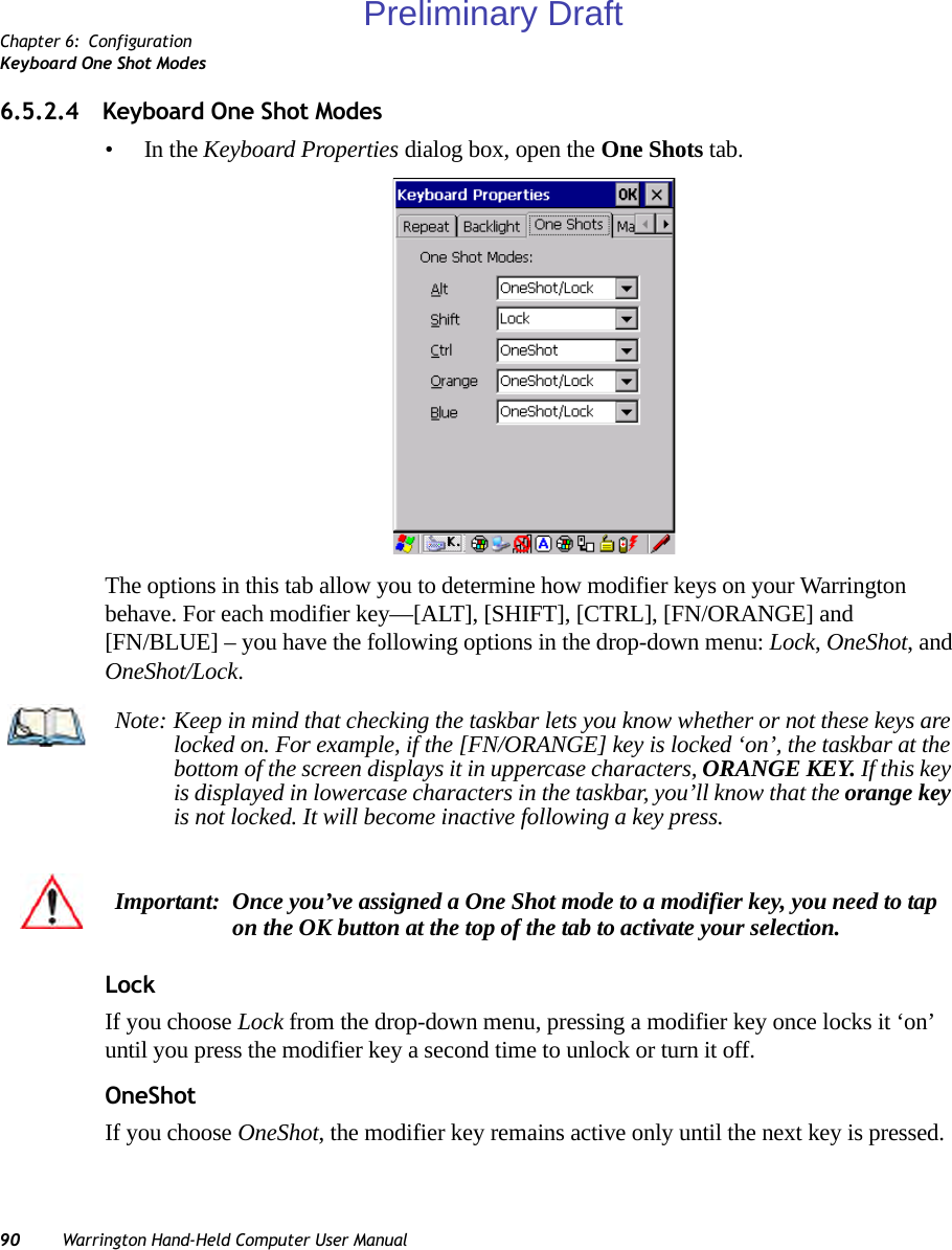 Chapter 6: ConfigurationKeyboard One Shot Modes90 Warrington Hand-Held Computer User Manual6.5.2.4 Keyboard One Shot Modes•In the Keyboard Properties dialog box, open the One Shots tab.The options in this tab allow you to determine how modifier keys on your Warrington behave. For each modifier key—[ALT], [SHIFT], [CTRL], [FN/ORANGE] and [FN/BLUE] – you have the following options in the drop-down menu: Lock, OneShot, and OneShot/Lock. LockIf you choose Lock from the drop-down menu, pressing a modifier key once locks it ‘on’ until you press the modifier key a second time to unlock or turn it off. OneShotIf you choose OneShot, the modifier key remains active only until the next key is pressed.Note: Keep in mind that checking the taskbar lets you know whether or not these keys are locked on. For example, if the [FN/ORANGE] key is locked ‘on’, the taskbar at the bottom of the screen displays it in uppercase characters, ORANGE KEY. If this key is displayed in lowercase characters in the taskbar, you’ll know that the orange key is not locked. It will become inactive following a key press.Important: Once you’ve assigned a One Shot mode to a modifier key, you need to tap on the OK button at the top of the tab to activate your selection.Preliminary Draft