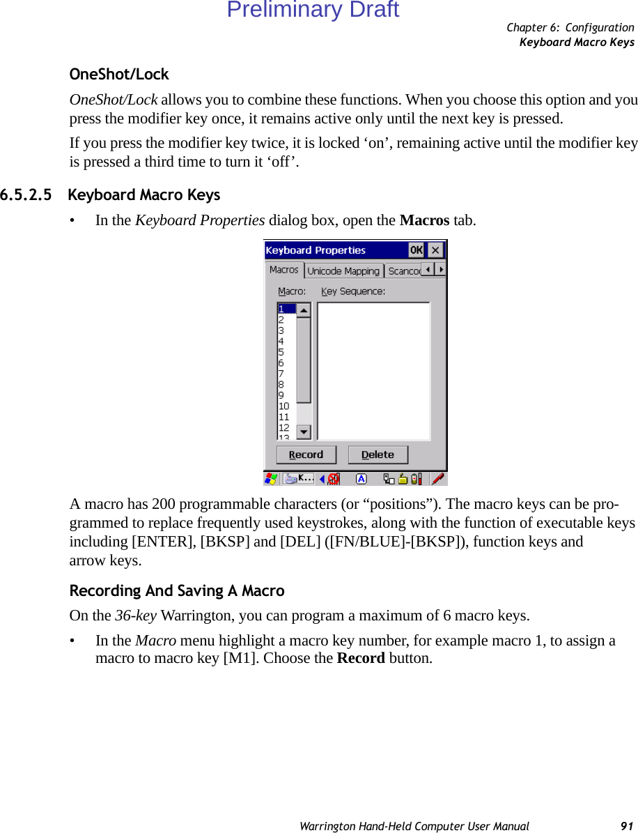 Chapter 6: ConfigurationKeyboard Macro KeysWarrington Hand-Held Computer User Manual 91OneShot/LockOneShot/Lock allows you to combine these functions. When you choose this option and you press the modifier key once, it remains active only until the next key is pressed. If you press the modifier key twice, it is locked ‘on’, remaining active until the modifier key is pressed a third time to turn it ‘off’.6.5.2.5 Keyboard Macro Keys•In the Keyboard Properties dialog box, open the Macros tab.A macro has 200 programmable characters (or “positions”). The macro keys can be pro-grammed to replace frequently used keystrokes, along with the function of executable keys including [ENTER], [BKSP] and [DEL] ([FN/BLUE]-[BKSP]), function keys and arrow keys.Recording And Saving A MacroOn the 36-key Warrington, you can program a maximum of 6 macro keys.•In the Macro menu highlight a macro key number, for example macro 1, to assign a macro to macro key [M1]. Choose the Record button. Preliminary Draft