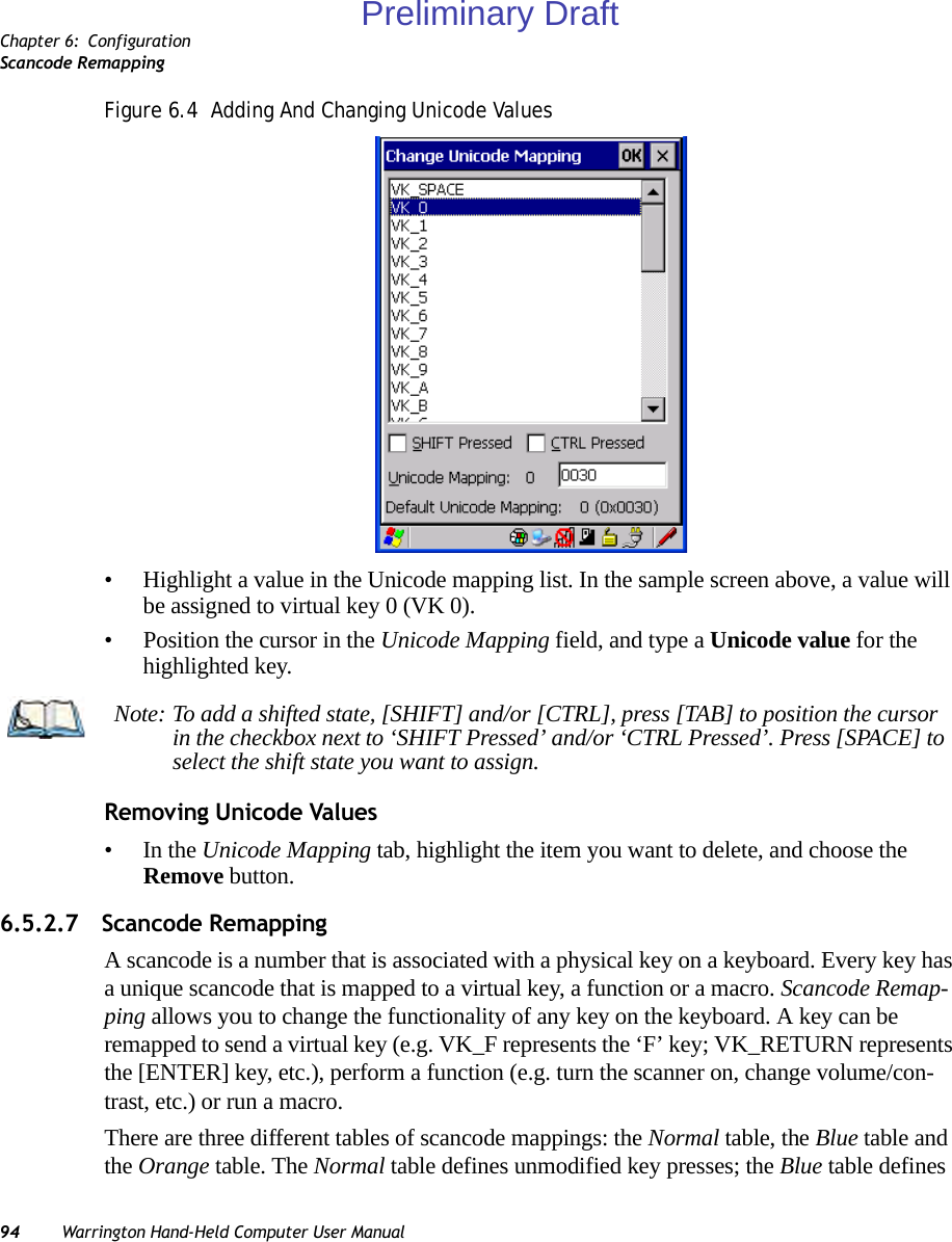 Chapter 6: ConfigurationScancode Remapping94 Warrington Hand-Held Computer User ManualFigure 6.4  Adding And Changing Unicode Values• Highlight a value in the Unicode mapping list. In the sample screen above, a value will be assigned to virtual key 0 (VK 0).• Position the cursor in the Unicode Mapping field, and type a Unicode value for the highlighted key.Removing Unicode Values•In the Unicode Mapping tab, highlight the item you want to delete, and choose the Remove button.6.5.2.7 Scancode RemappingA scancode is a number that is associated with a physical key on a keyboard. Every key has a unique scancode that is mapped to a virtual key, a function or a macro. Scancode Remap-ping allows you to change the functionality of any key on the keyboard. A key can be remapped to send a virtual key (e.g. VK_F represents the ‘F’ key; VK_RETURN represents the [ENTER] key, etc.), perform a function (e.g. turn the scanner on, change volume/con-trast, etc.) or run a macro.There are three different tables of scancode mappings: the Normal table, the Blue table and the Orange table. The Normal table defines unmodified key presses; the Blue table defines Note: To add a shifted state, [SHIFT] and/or [CTRL], press [TAB] to position the cursor in the checkbox next to ‘SHIFT Pressed’ and/or ‘CTRL Pressed’. Press [SPACE] to select the shift state you want to assign.Preliminary Draft