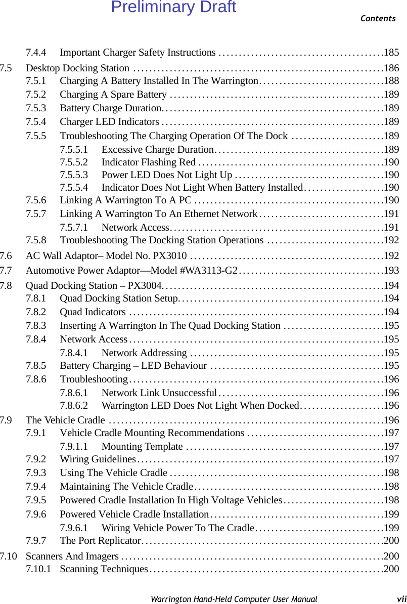 ContentsWarrington Hand-Held Computer User Manual vii7.4.4 Important Charger Safety Instructions.........................................1857.5 Desktop Docking Station ..............................................................1867.5.1 Charging A Battery Installed In The Warrington...............................1887.5.2 Charging A Spare Battery.....................................................1897.5.3 Battery Charge Duration.......................................................1897.5.4 Charger LED Indicators.......................................................1897.5.5 Troubleshooting The Charging Operation Of The Dock .......................1897.5.5.1 Excessive Charge Duration..........................................1897.5.5.2 Indicator Flashing Red..............................................1907.5.5.3 Power LED Does Not Light Up.....................................1907.5.5.4 Indicator Does Not Light When Battery Installed....................1907.5.6 Linking A Warrington To A PC...............................................1907.5.7 Linking A Warrington To An Ethernet Network...............................1917.5.7.1 Network Access.....................................................1917.5.8 Troubleshooting The Docking Station Operations .. . ..........................1927.6 AC Wall Adaptor– Model No. PX3010 ................................................1927.7 Automotive Power Adaptor—Model #WA3113-G2....................................1937.8 Quad Docking Station – PX3004.......................................................1947.8.1 Quad Docking Station Setup...................................................1947.8.2 Quad Indicators ...............................................................1947.8.3 Inserting A Warrington In The Quad Docking Station.........................1957.8.4 Network Access...............................................................1957.8.4.1 Network Addressing ................................................1957.8.5 Battery Charging – LED Behaviour ...........................................1957.8.6 Troubleshooting...............................................................1967.8.6.1 Network Link Unsuccessful.........................................1967.8.6.2 Warrington LED Does Not Light When Docked.....................1967.9 The Vehicle Cradle ....................................................................1967.9.1 Vehicle Cradle Mounting Recommendations..................................1977.9.1.1 Mounting Template .................................................1977.9.2 Wiring Guidelines.............................................................1977.9.3 Using The Vehicle Cradle.....................................................1987.9.4 Maintaining The Vehicle Cradle...............................................1987.9.5 Powered Cradle Installation In High Voltage Vehicles.........................1987.9.6 Powered Vehicle Cradle Installation...........................................1997.9.6.1 Wiring Vehicle Power To The Cradle................................1997.9.7 The Port Replicator............................................................2007.10 Scanners And Imagers.................................................................2007.10.1 Scanning Techniques..........................................................200Preliminary Draft