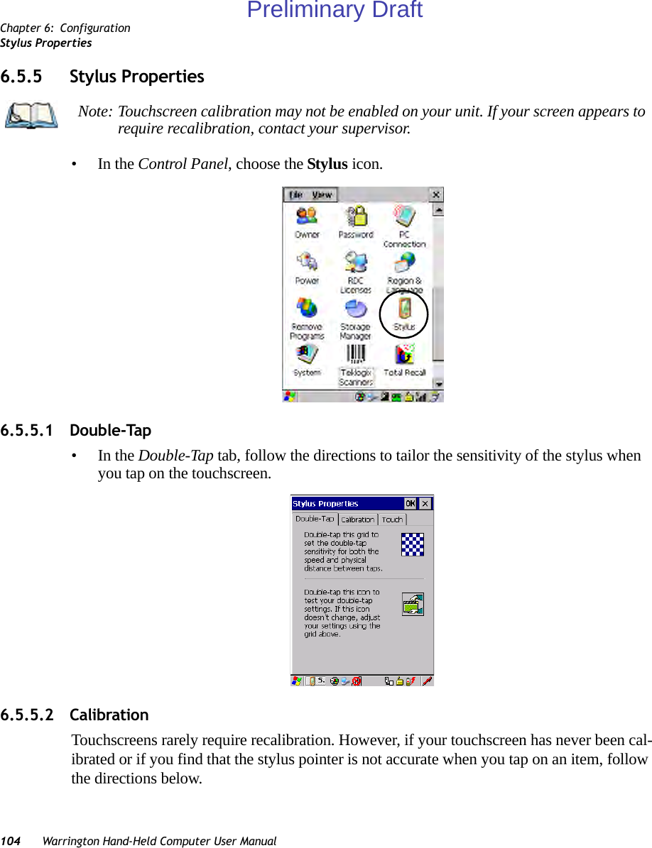 Chapter 6: ConfigurationStylus Properties104 Warrington Hand-Held Computer User Manual6.5.5 Stylus Properties•In the Control Panel, choose the Stylus icon.6.5.5.1 Double-Tap•In the Double-Tap tab, follow the directions to tailor the sensitivity of the stylus when you tap on the touchscreen.6.5.5.2 CalibrationTouchscreens rarely require recalibration. However, if your touchscreen has never been cal-ibrated or if you find that the stylus pointer is not accurate when you tap on an item, follow the directions below.Note: Touchscreen calibration may not be enabled on your unit. If your screen appears to require recalibration, contact your supervisor.Preliminary Draft