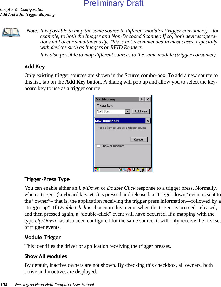 Chapter 6: ConfigurationAdd And Edit Trigger Mapping108 Warrington Hand-Held Computer User ManualAdd KeyOnly existing trigger sources are shown in the Source combo-box. To add a new source to this list, tap on the Add Key button. A dialog will pop up and allow you to select the key-board key to use as a trigger source.Trigger-Press Type You can enable either an Up/Down or Double Click response to a trigger press. Normally, when a trigger (keyboard key, etc.) is pressed and released, a “trigger down” event is sent to the “owner”– that is, the application receiving the trigger press information—followed by a “trigger up”. If Double Click is chosen in this menu, when the trigger is pressed, released, and then pressed again, a “double-click” event will have occurred. If a mapping with the type Up/Down has also been configured for the same source, it will only receive the first set of trigger events.Module TriggerThis identifies the driver or application receiving the trigger presses.Show All ModulesBy default, inactive owners are not shown. By checking this checkbox, all owners, both active and inactive, are displayed.Note: It is possible to map the same source to different modules (trigger consumers) – for example, to both the Imager and Non-Decoded Scanner. If so, both devices/opera-tions will occur simultaneously. This is not recommended in most cases, especially with devices such as Imagers or RFID Readers.It is also possible to map different sources to the same module (trigger consumer).Preliminary Draft