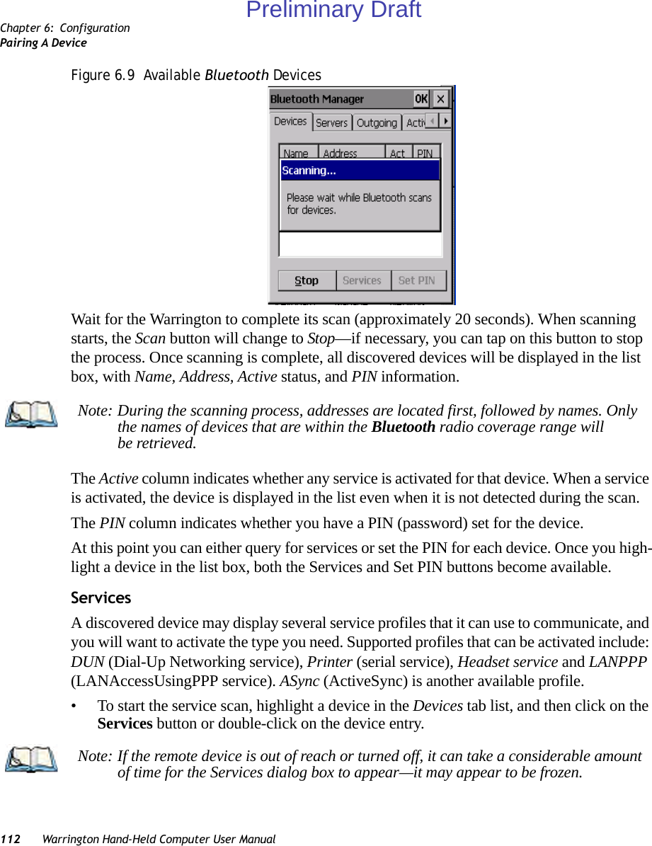 Chapter 6: ConfigurationPairing A Device112 Warrington Hand-Held Computer User ManualFigure 6.9  Available Bluetooth DevicesWait for the Warrington to complete its scan (approximately 20 seconds). When scanning starts, the Scan button will change to Stop—if necessary, you can tap on this button to stop the process. Once scanning is complete, all discovered devices will be displayed in the list box, with Name, Address, Active status, and PIN information.The Active column indicates whether any service is activated for that device. When a service is activated, the device is displayed in the list even when it is not detected during the scan. The PIN column indicates whether you have a PIN (password) set for the device.At this point you can either query for services or set the PIN for each device. Once you high-light a device in the list box, both the Services and Set PIN buttons become available.ServicesA discovered device may display several service profiles that it can use to communicate, and you will want to activate the type you need. Supported profiles that can be activated include: DUN (Dial-Up Networking service), Printer (serial service), Headset service and LANPPP (LANAccessUsingPPP service). ASync (ActiveSync) is another available profile.• To start the service scan, highlight a device in the Devices tab list, and then click on the Services button or double-click on the device entry.Note: During the scanning process, addresses are located first, followed by names. Only the names of devices that are within the Bluetooth radio coverage range will be retrieved.Note: If the remote device is out of reach or turned off, it can take a considerable amount of time for the Services dialog box to appear—it may appear to be frozen.Preliminary Draft