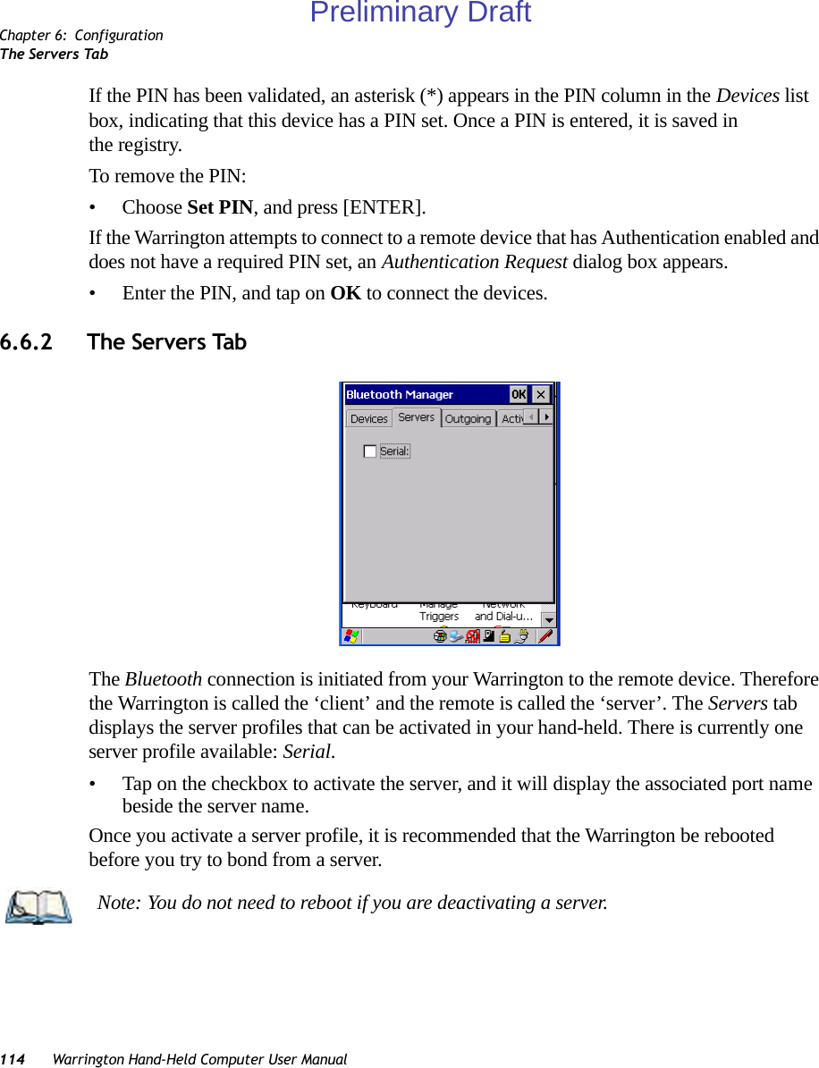 Chapter 6: ConfigurationThe Servers Tab114 Warrington Hand-Held Computer User ManualIf the PIN has been validated, an asterisk (*) appears in the PIN column in the Devices list box, indicating that this device has a PIN set. Once a PIN is entered, it is saved in the registry.To remove the PIN:• Choose Set PIN, and press [ENTER].If the Warrington attempts to connect to a remote device that has Authentication enabled and does not have a required PIN set, an Authentication Request dialog box appears. • Enter the PIN, and tap on OK to connect the devices.6.6.2 The Servers TabThe Bluetooth connection is initiated from your Warrington to the remote device. Therefore the Warrington is called the ‘client’ and the remote is called the ‘server’. The Servers tab displays the server profiles that can be activated in your hand-held. There is currently one server profile available: Serial. • Tap on the checkbox to activate the server, and it will display the associated port name beside the server name. Once you activate a server profile, it is recommended that the Warrington be rebooted before you try to bond from a server. Note: You do not need to reboot if you are deactivating a server.Preliminary Draft