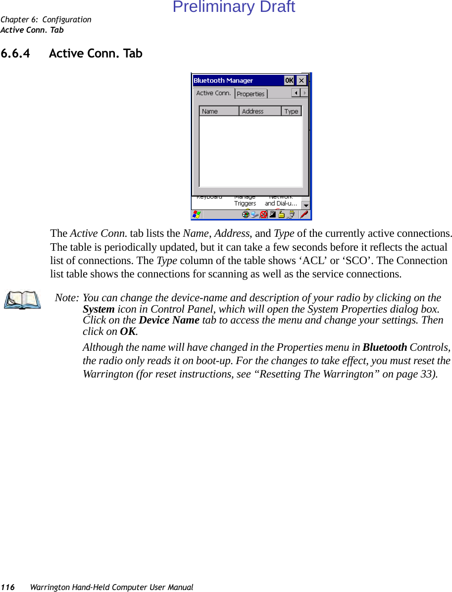 Chapter 6: ConfigurationActive Conn. Tab116 Warrington Hand-Held Computer User Manual6.6.4 Active Conn. TabThe Active Conn. tab lists the Name, Address, and Type of the currently active connections. The table is periodically updated, but it can take a few seconds before it reflects the actual list of connections. The Type column of the table shows ‘ACL’ or ‘SCO’. The Connection list table shows the connections for scanning as well as the service connections.Note: You can change the device-name and description of your radio by clicking on the System icon in Control Panel, which will open the System Properties dialog box. Click on the Device Name tab to access the menu and change your settings. Then click on OK.Although the name will have changed in the Properties menu in Bluetooth Controls, the radio only reads it on boot-up. For the changes to take effect, you must reset the Warrington (for reset instructions, see “Resetting The Warrington” on page 33).Preliminary Draft