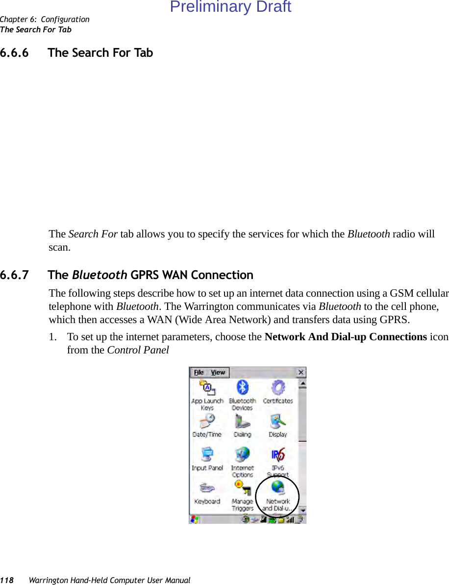 Chapter 6: ConfigurationThe Search For Tab118 Warrington Hand-Held Computer User Manual6.6.6 The Search For TabThe Search For tab allows you to specify the services for which the Bluetooth radio will scan. 6.6.7 The Bluetooth GPRS WAN ConnectionThe following steps describe how to set up an internet data connection using a GSM cellular telephone with Bluetooth. The Warrington communicates via Bluetooth to the cell phone, which then accesses a WAN (Wide Area Network) and transfers data using GPRS.1. To set up the internet parameters, choose the Network And Dial-up Connections icon from the Control Panel Preliminary Draft