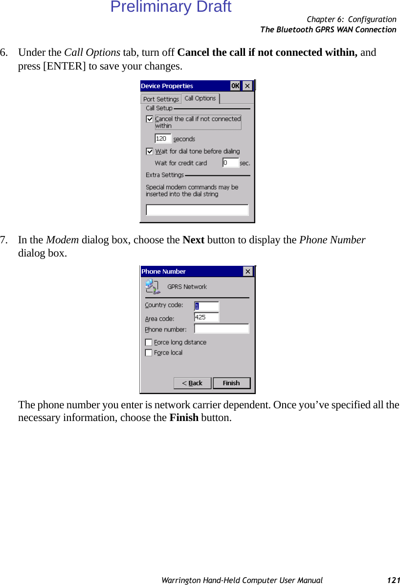 Chapter 6: ConfigurationThe Bluetooth GPRS WAN ConnectionWarrington Hand-Held Computer User Manual 1216. Under the Call Options tab, turn off Cancel the call if not connected within, and press [ENTER] to save your changes.7. In the Modem dialog box, choose the Next button to display the Phone Number dialog box.The phone number you enter is network carrier dependent. Once you’ve specified all the necessary information, choose the Finish button.Preliminary Draft