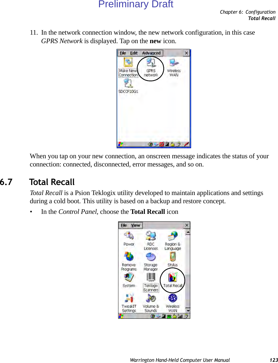 Chapter 6: ConfigurationTotal RecallWarrington Hand-Held Computer User Manual 12311. In the network connection window, the new network configuration, in this case GPRS Network is displayed. Tap on the new icon.When you tap on your new connection, an onscreen message indicates the status of your connection: connected, disconnected, error messages, and so on. 6.7 Total RecallTotal Recall is a Psion Teklogix utility developed to maintain applications and settings during a cold boot. This utility is based on a backup and restore concept.•In the Control Panel, choose the Total Recall iconPreliminary Draft