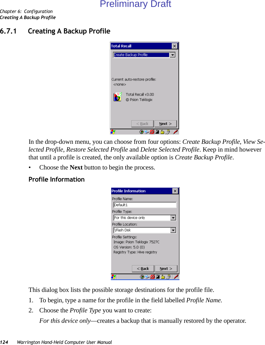 Chapter 6: ConfigurationCreating A Backup Profile124 Warrington Hand-Held Computer User Manual6.7.1 Creating A Backup ProfileIn the drop-down menu, you can choose from four options: Create Backup Profile, View Se-lected Profile, Restore Selected Profile and Delete Selected Profile. Keep in mind however that until a profile is created, the only available option is Create Backup Profile.• Choose the Next button to begin the process.Profile InformationThis dialog box lists the possible storage destinations for the profile file.1. To begin, type a name for the profile in the field labelled Profile Name. 2. Choose the Profile Type you want to create:For this device only—creates a backup that is manually restored by the operator.Preliminary Draft