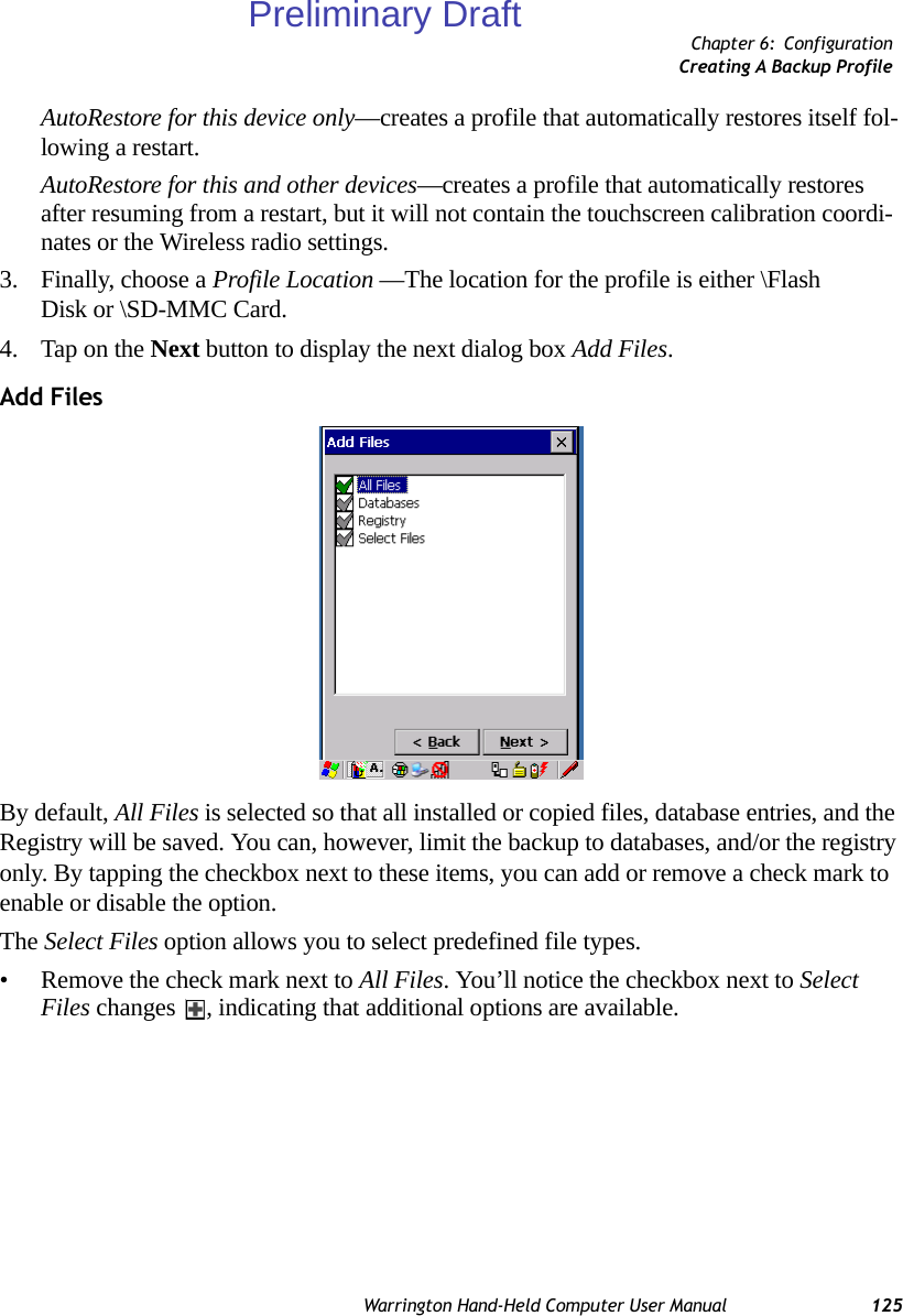 Chapter 6: ConfigurationCreating A Backup ProfileWarrington Hand-Held Computer User Manual 125AutoRestore for this device only—creates a profile that automatically restores itself fol-lowing a restart.AutoRestore for this and other devices—creates a profile that automatically restores after resuming from a restart, but it will not contain the touchscreen calibration coordi-nates or the Wireless radio settings.3. Finally, choose a Profile Location —The location for the profile is either \Flash Disk or \SD-MMC Card. 4. Tap on the Next button to display the next dialog box Add Files.Add FilesBy default, All Files is selected so that all installed or copied files, database entries, and the Registry will be saved. You can, however, limit the backup to databases, and/or the registry only. By tapping the checkbox next to these items, you can add or remove a check mark to enable or disable the option.The Select Files option allows you to select predefined file types.• Remove the check mark next to All Files. You’ll notice the checkbox next to Select Files changes  , indicating that additional options are available.Preliminary Draft