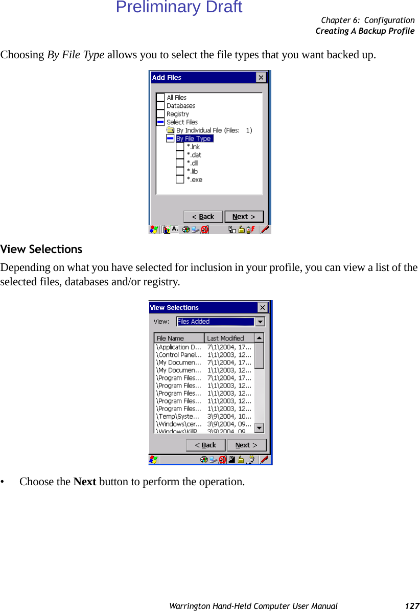 Chapter 6: ConfigurationCreating A Backup ProfileWarrington Hand-Held Computer User Manual 127Choosing By File Type allows you to select the file types that you want backed up.View SelectionsDepending on what you have selected for inclusion in your profile, you can view a list of the selected files, databases and/or registry.• Choose the Next button to perform the operation.Preliminary Draft