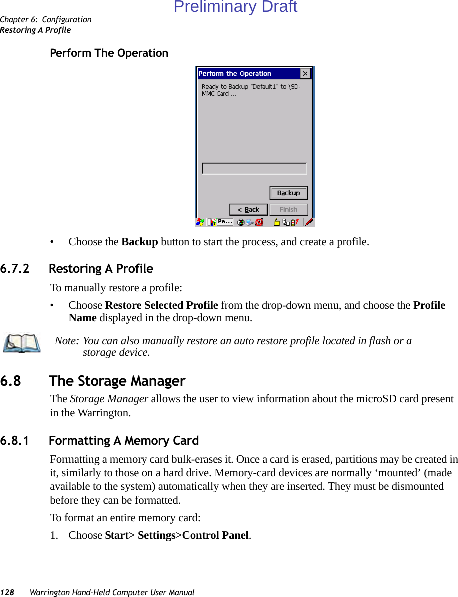 Chapter 6: ConfigurationRestoring A Profile128 Warrington Hand-Held Computer User ManualPerform The Operation• Choose the Backup button to start the process, and create a profile.6.7.2 Restoring A ProfileTo manually restore a profile:• Choose Restore Selected Profile from the drop-down menu, and choose the Profile Name displayed in the drop-down menu. 6.8 The Storage ManagerThe Storage Manager allows the user to view information about the microSD card present in the Warrington.6.8.1 Formatting A Memory CardFormatting a memory card bulk-erases it. Once a card is erased, partitions may be created in it, similarly to those on a hard drive. Memory-card devices are normally ‘mounted’ (made available to the system) automatically when they are inserted. They must be dismounted before they can be formatted.To format an entire memory card:1. Choose Start&gt; Settings&gt;Control Panel. Note: You can also manually restore an auto restore profile located in flash or a storage device.Preliminary Draft