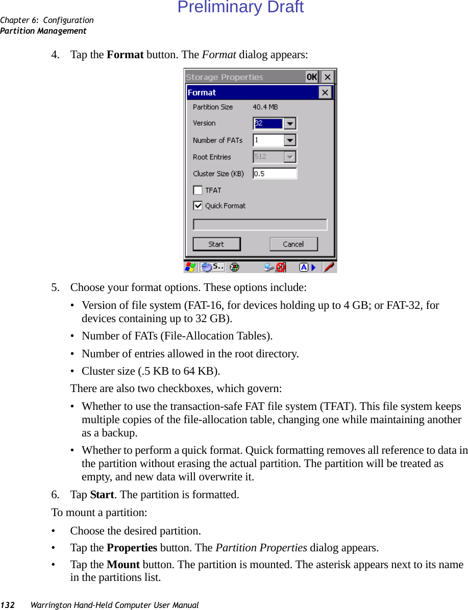 Chapter 6: ConfigurationPartition Management132 Warrington Hand-Held Computer User Manual4. Tap the Format button. The Format dialog appears: 5. Choose your format options. These options include:• Version of file system (FAT-16, for devices holding up to 4 GB; or FAT-32, for devices containing up to 32 GB).• Number of FATs (File-Allocation Tables).• Number of entries allowed in the root directory.• Cluster size (.5 KB to 64 KB).There are also two checkboxes, which govern:• Whether to use the transaction-safe FAT file system (TFAT). This file system keeps multiple copies of the file-allocation table, changing one while maintaining another as a backup.• Whether to perform a quick format. Quick formatting removes all reference to data in the partition without erasing the actual partition. The partition will be treated as empty, and new data will overwrite it.6. Tap Start. The partition is formatted. To mount a partition:• Choose the desired partition. • Tap the Properties button. The Partition Properties dialog appears.• Tap the Mount button. The partition is mounted. The asterisk appears next to its name in the partitions list.Preliminary Draft