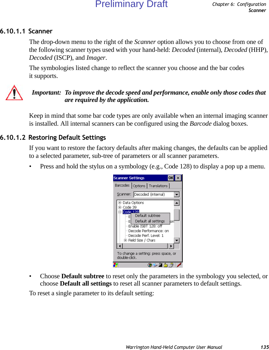 Warrington Hand-Held Computer User Manual 135Chapter 6: ConfigurationScanner6.10.1.1 ScannerThe drop-down menu to the right of the Scanner option allows you to choose from one of the following scanner types used with your hand-held: Decoded (internal), Decoded (HHP), Decoded (ISCP), and Imager.The symbologies listed change to reflect the scanner you choose and the bar codes it supports. Keep in mind that some bar code types are only available when an internal imaging scanner is installed. All internal scanners can be configured using the Barcode dialog boxes. 6.10.1.2 Restoring Default SettingsIf you want to restore the factory defaults after making changes, the defaults can be applied to a selected parameter, sub-tree of parameters or all scanner parameters. • Press and hold the stylus on a symbology (e.g., Code 128) to display a pop up a menu.• Choose Default subtree to reset only the parameters in the symbology you selected, or choose Default all settings to reset all scanner parameters to default settings.To reset a single parameter to its default setting:Important: To improve the decode speed and performance, enable only those codes that are required by the application.Preliminary Draft