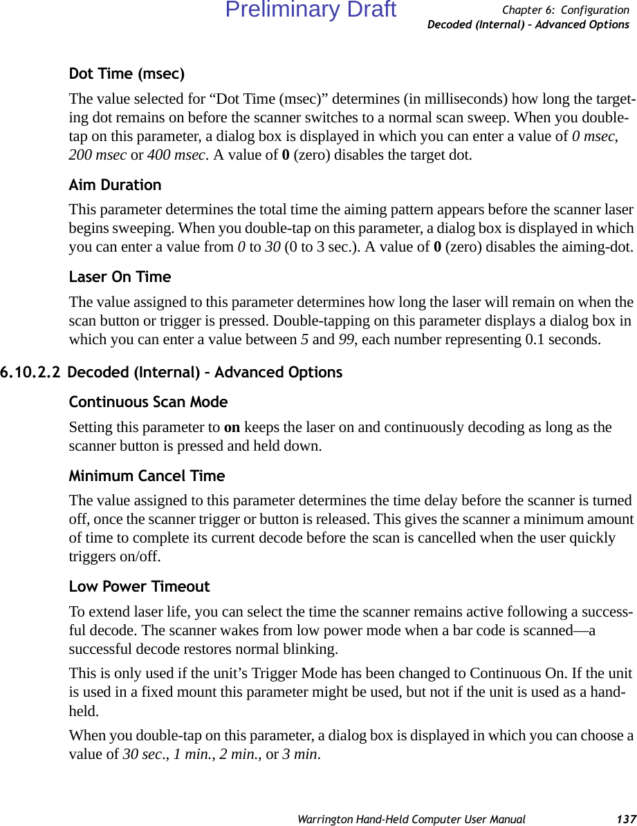 Warrington Hand-Held Computer User Manual 137Chapter 6: ConfigurationDecoded (Internal) – Advanced OptionsDot Time (msec)The value selected for “Dot Time (msec)” determines (in milliseconds) how long the target-ing dot remains on before the scanner switches to a normal scan sweep. When you double-tap on this parameter, a dialog box is displayed in which you can enter a value of 0 msec, 200 msec or 400 msec. A value of 0 (zero) disables the target dot.Aim DurationThis parameter determines the total time the aiming pattern appears before the scanner laser begins sweeping. When you double-tap on this parameter, a dialog box is displayed in which you can enter a value from 0 to 30 (0 to 3 sec.). A value of 0 (zero) disables the aiming-dot.Laser On TimeThe value assigned to this parameter determines how long the laser will remain on when the scan button or trigger is pressed. Double-tapping on this parameter displays a dialog box in which you can enter a value between 5 and 99, each number representing 0.1 seconds.6.10.2.2 Decoded (Internal) – Advanced OptionsContinuous Scan ModeSetting this parameter to on keeps the laser on and continuously decoding as long as the scanner button is pressed and held down.Minimum Cancel TimeThe value assigned to this parameter determines the time delay before the scanner is turned off, once the scanner trigger or button is released. This gives the scanner a minimum amount of time to complete its current decode before the scan is cancelled when the user quickly triggers on/off.Low Power TimeoutTo extend laser life, you can select the time the scanner remains active following a success-ful decode. The scanner wakes from low power mode when a bar code is scanned—a successful decode restores normal blinking.This is only used if the unit’s Trigger Mode has been changed to Continuous On. If the unit is used in a fixed mount this parameter might be used, but not if the unit is used as a hand-held. When you double-tap on this parameter, a dialog box is displayed in which you can choose a value of 30 sec., 1 min., 2 min., or 3 min.Preliminary Draft