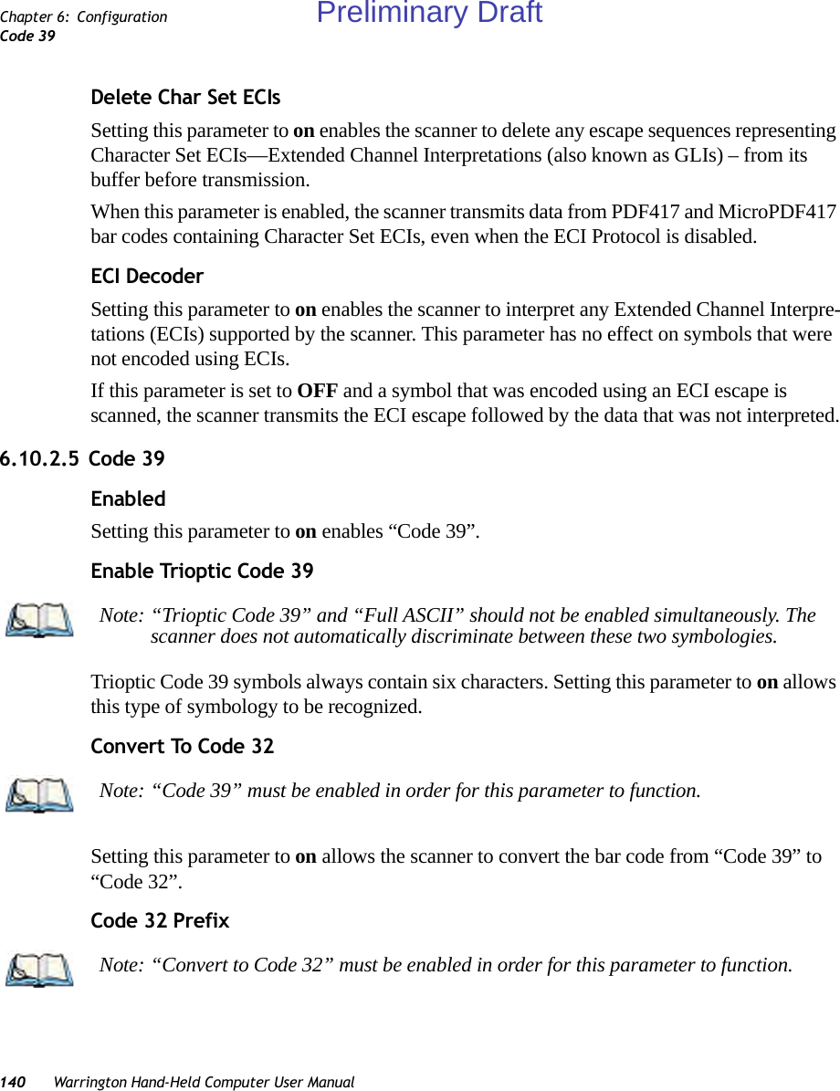 140 Warrington Hand-Held Computer User ManualChapter 6: ConfigurationCode 39Delete Char Set ECIsSetting this parameter to on enables the scanner to delete any escape sequences representing Character Set ECIs—Extended Channel Interpretations (also known as GLIs) – from its buffer before transmission. When this parameter is enabled, the scanner transmits data from PDF417 and MicroPDF417 bar codes containing Character Set ECIs, even when the ECI Protocol is disabled.ECI DecoderSetting this parameter to on enables the scanner to interpret any Extended Channel Interpre-tations (ECIs) supported by the scanner. This parameter has no effect on symbols that were not encoded using ECIs. If this parameter is set to OFF and a symbol that was encoded using an ECI escape is scanned, the scanner transmits the ECI escape followed by the data that was not interpreted.6.10.2.5 Code 39EnabledSetting this parameter to on enables “Code 39”.Enable Trioptic Code 39Trioptic Code 39 symbols always contain six characters. Setting this parameter to on allows this type of symbology to be recognized.Convert To Code 32Setting this parameter to on allows the scanner to convert the bar code from “Code 39” to “Code 32”.Code 32 PrefixNote: “Trioptic Code 39” and “Full ASCII” should not be enabled simultaneously. The scanner does not automatically discriminate between these two symbologies.Note: “Code 39” must be enabled in order for this parameter to function.Note: “Convert to Code 32” must be enabled in order for this parameter to function.Preliminary Draft