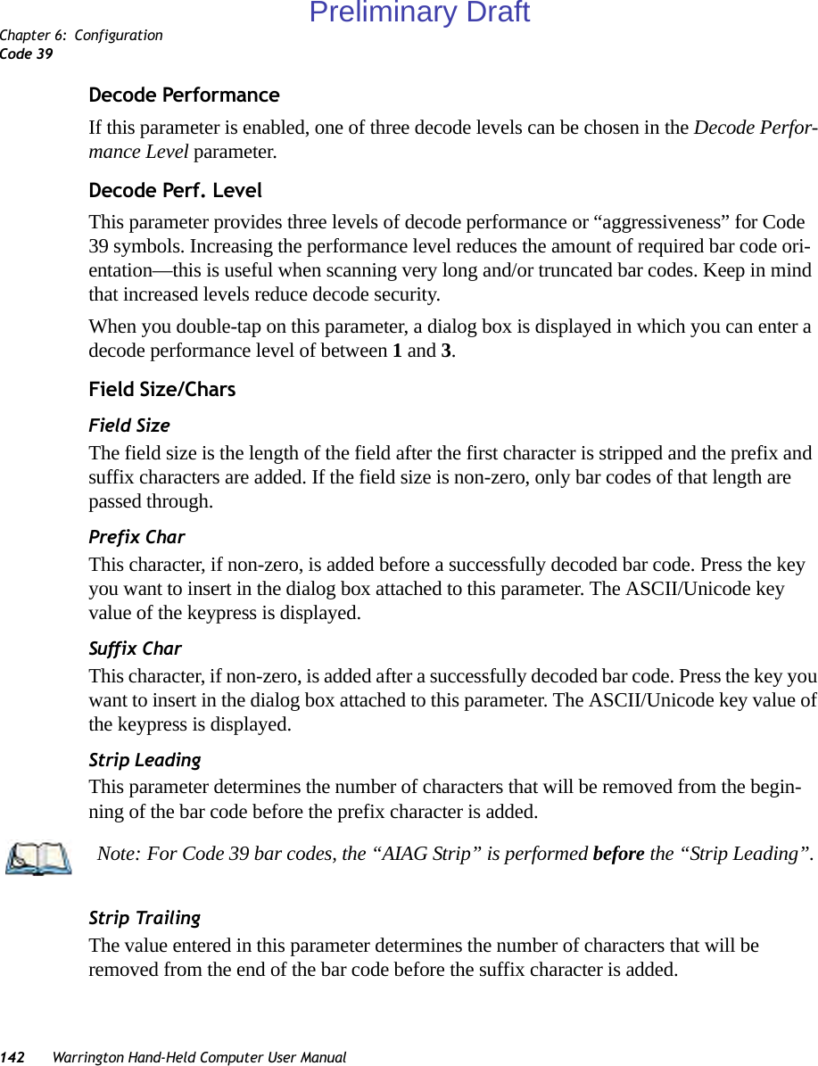 Chapter 6: ConfigurationCode 39142 Warrington Hand-Held Computer User ManualDecode PerformanceIf this parameter is enabled, one of three decode levels can be chosen in the Decode Perfor-mance Level parameter.Decode Perf. LevelThis parameter provides three levels of decode performance or “aggressiveness” for Code 39 symbols. Increasing the performance level reduces the amount of required bar code ori-entation—this is useful when scanning very long and/or truncated bar codes. Keep in mind that increased levels reduce decode security.When you double-tap on this parameter, a dialog box is displayed in which you can enter a decode performance level of between 1 and 3.Field Size/CharsField SizeThe field size is the length of the field after the first character is stripped and the prefix and suffix characters are added. If the field size is non-zero, only bar codes of that length are passed through.Prefix CharThis character, if non-zero, is added before a successfully decoded bar code. Press the key you want to insert in the dialog box attached to this parameter. The ASCII/Unicode key value of the keypress is displayed.Suffix CharThis character, if non-zero, is added after a successfully decoded bar code. Press the key you want to insert in the dialog box attached to this parameter. The ASCII/Unicode key value of the keypress is displayed.Strip LeadingThis parameter determines the number of characters that will be removed from the begin-ning of the bar code before the prefix character is added.Strip TrailingThe value entered in this parameter determines the number of characters that will be removed from the end of the bar code before the suffix character is added.Note: For Code 39 bar codes, the “AIAG Strip” is performed before the “Strip Leading”.Preliminary Draft