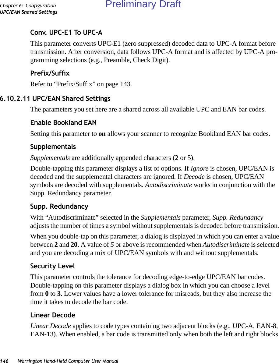 146 Warrington Hand-Held Computer User ManualChapter 6: ConfigurationUPC/EAN Shared SettingsConv. UPC-E1 To UPC-AThis parameter converts UPC-E1 (zero suppressed) decoded data to UPC-A format before transmission. After conversion, data follows UPC-A format and is affected by UPC-A pro-gramming selections (e.g., Preamble, Check Digit).Prefix/SuffixRefer to “Prefix/Suffix” on page 143.6.10.2.11 UPC/EAN Shared SettingsThe parameters you set here are a shared across all available UPC and EAN bar codes. Enable Bookland EANSetting this parameter to on allows your scanner to recognize Bookland EAN bar codes.SupplementalsSupplementals are additionally appended characters (2 or 5).Double-tapping this parameter displays a list of options. If Ignore is chosen, UPC/EAN is decoded and the supplemental characters are ignored. If Decode is chosen, UPC/EAN symbols are decoded with supplementals. Autodiscriminate works in conjunction with the Supp. Redundancy parameter.Supp. RedundancyWith “Autodiscriminate” selected in the Supplementals parameter, Supp. Redundancy adjusts the number of times a symbol without supplementals is decoded before transmission. When you double-tap on this parameter, a dialog is displayed in which you can enter a value between 2 and 20. A value of 5 or above is recommended when Autodiscriminate is selected and you are decoding a mix of UPC/EAN symbols with and without supplementals.Security LevelThis parameter controls the tolerance for decoding edge-to-edge UPC/EAN bar codes. Double-tapping on this parameter displays a dialog box in which you can choose a level from 0 to 3. Lower values have a lower tolerance for misreads, but they also increase the time it takes to decode the bar code.Linear DecodeLinear Decode applies to code types containing two adjacent blocks (e.g., UPC-A, EAN-8, EAN-13). When enabled, a bar code is transmitted only when both the left and right blocks Preliminary Draft