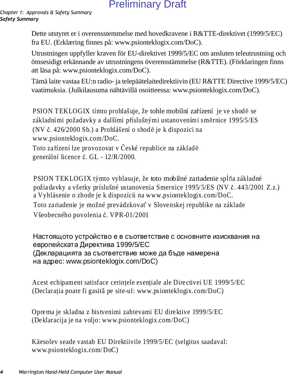 Chapter 1: Approvals &amp; Safety SummarySafety Summary4Warrington Hand-Held Computer User ManualDette utstyret er i overensstemmelse med hovedkravene i R&amp;TTE-direktivet (1999/5/EC) fra EU. (Erklæring finnes på: www.psionteklogix.com/DoC).Utrustningen uppfyller kraven för EU-direktivet 1999/5/EC om ansluten teleutrustning och ömsesidigt erkännande av utrustningens överensstämmelse (R&amp;TTE). (Förklaringen finns att läsa på: www.psionteklogix.com/DoC).Tämä laite vastaa EU:n radio- ja telepäätelaitedirektiivin (EU R&amp;TTE Directive 1999/5/EC) vaatimuksia. (Julkilausuma nähtävillä osoitteessa: www.psionteklogix.com/DoC).PSION TEKLOGIX tímto prohlašuje, že tohle mobilní zařízení  je ve shodě se  základními požadavky a dalšími příslušnými ustanoveními směrnice 1995/5/ES   (NV č. 426/2000 Sb.) a Prohlášení o shodě je k dispozici na  www.psionteklogix.com/DoC. Toto zařízení lze provozovat v České republice na základě generální licence č. GL - 12/R/2000. PSION TEKLOGIX týmto vyhlasuje, že toto mobilné zariadenie spĺňa základné  požiadavky a všetky príslušné ustanovenia Smernice 1995/5/ES (NV č. 443/2001 Z.z.)  a Vyhlásenie o zhode je k dispozícii na www.psionteklogix.com/DoC. Toto zariadenie je možné prevádzkovať v Slovenskej republike na základe  Všeobecného povolenia č. VPR-01/2001 Настоящото устройство е в съответствие с основнит е изисквания на  европейската Директива 1999/5/EC  (Декларацията за съответствие може да бъде намерена  на адрес: www.psionteklogix.com/DoC) Acest echipament satisface cerinţele esenţiale ale Directivei UE 1999/5/EC  (Declaraţia poate fi gasitã pe site-ul: www.psionteklogix.com/DoC) Oprema je skladna z bistvenimi zahtevami EU direktive 1999/5/EC (Deklaracija je na voljo: www.psionteklogix.com/DoC) Käesolev seade vastab EU Direktiivile 1999/5/EC (selgitus saadaval:  www.psionteklogix.com/DoC) Preliminary Draft